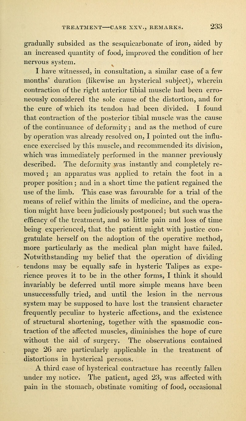 gradually subsided as the sesquicarbonate of iron, aided by an increased quantity of food, improved the condition of her nervous system. I have witnessed, in consultation, a similar case of a few months' duration (likewise an hysterical subject), wherein contraction of the right anterior tibial muscle had been erro- neously considered the sole cause of the distortion, and for the cure of which its tendon had been divided. I found that contraction of the posterior tibial muscle was the cause of the continuance of deformity; and as the method of cure by operation was already resolved on, I pointed out the influ- ence exercised by this muscle, and recommended its division, which was immediately performed in the manner previously described. The deformity was instantly and completely re- moved ; an apparatus was applied to retain the foot in a proper position; and in a short time the patient regained the use of the limb. This case was favourable for a trial of the means of relief within the limits of medicine, and the opera- tion might have been judiciously postponed; but such was the efficacy of the treatment, and so little pain and loss of time being experienced, that the patient might with justice con- gratulate herself on the adoption of the operative method, more particularly as the medical plan might have failed. Notwithstanding my belief that the operation of dividing tendons may be equally safe in hysteric Talipes as expe- rience proves it to be in the other forms, I think it should invariably be deferred until more simple means have been unsuccessfully tried, and until the lesion in the nervous system may be supposed to have lost the transient character frequently peculiar to hysteric affections, and the existence of structural shortening, together with the spasmodic con- traction of the affected muscles, diminishes the hope of cure without the aid of surgery. The observations contained page 26 are particularly applicable in the treatment of distortions in hysterical persons. A third case of hysterical contracture has recently fallen under my notice. The patient, aged 23, was affected with pain in the stomach, obstinate vomiting of food, occasional