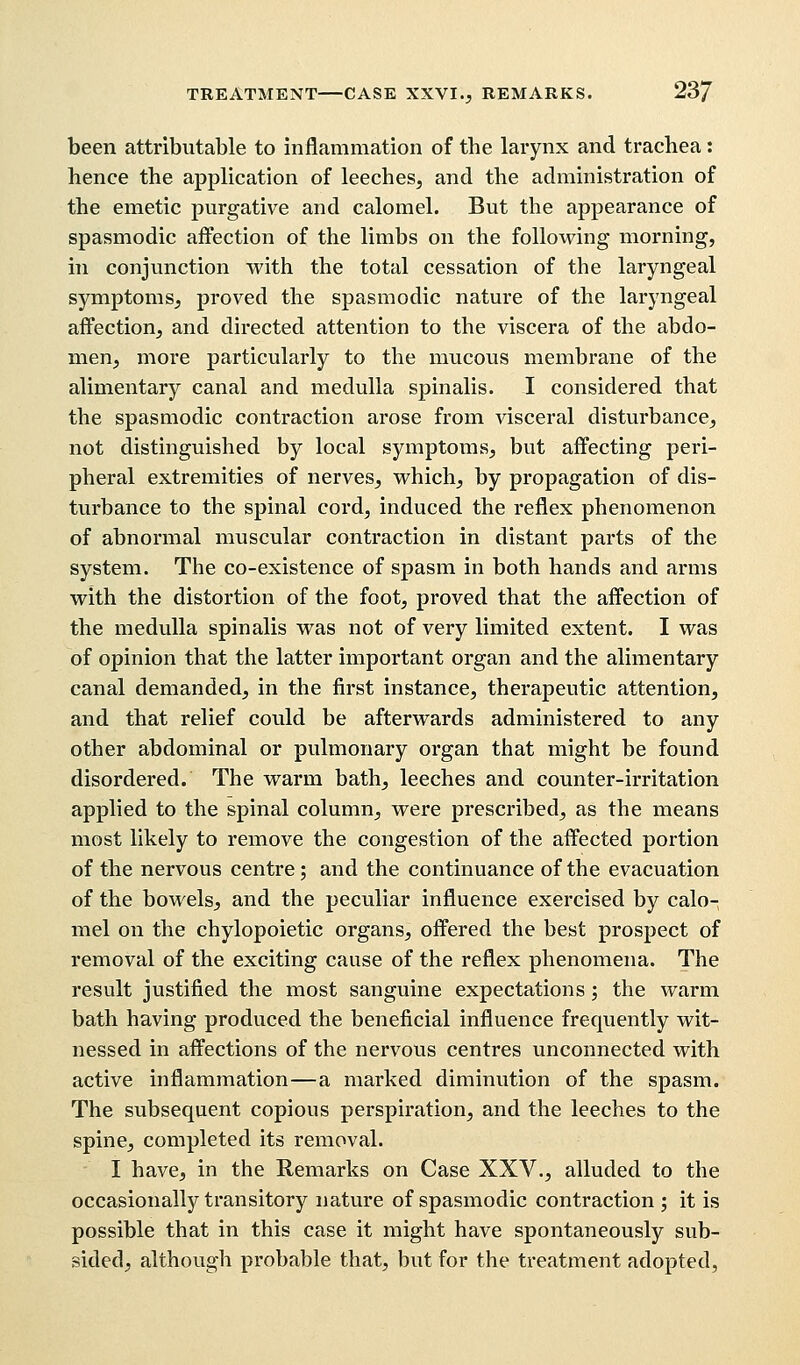 been attributable to inflammation of the larynx and trachea: hence the application of leeches, and the administration of the emetic purgative and calomel. But the appearance of spasmodic affection of the limbs on the following morning, in conjunction with the total cessation of the laryngeal symptoms, proved the spasmodic nature of the laryngeal affection, and directed attention to the viscera of the abdo- men, more particularly to the mucous membrane of the alimentary canal and medulla spinalis. I considered that the spasmodic contraction arose from visceral disturbance, not distinguished by local symptoms, but affecting peri- pheral extremities of nerves, which, by propagation of dis- turbance to the spinal cord, induced the reflex phenomenon of abnormal muscular contraction in distant parts of the system. The co-existence of spasm in both hands and arms with the distortion of the foot, proved that the affection of the medulla spinalis was not of very limited extent. I was of opinion that the latter important organ and the alimentary canal demanded, in the first instance, therapeutic attention, and that relief could be afterwards administered to any other abdominal or pulmonary organ that might be found disordered. The warm bath, leeches and counter-irritation applied to the spinal column, were prescribed, as the means most likely to remove the congestion of the affected portion of the nervous centre; and the continuance of the evacuation of the bowels, and the peculiar influence exercised by calo- mel on the chylopoietic organs, offered the best prospect of removal of the exciting cause of the reflex phenomena. The result justified the most sanguine expectations ; the warm bath having produced the beneficial influence frequently wit- nessed in affections of the nervous centres unconnected with active inflammation—a marked diminution of the spasm. The subsequent copious perspiration, and the leeches to the spine, completed its removal. I have, in the Remarks on Case XXV., alluded to the occasionally transitory nature of spasmodic contraction ; it is possible that in this case it might have spontaneously sub- sided, although probable that, but for the treatment adopted,