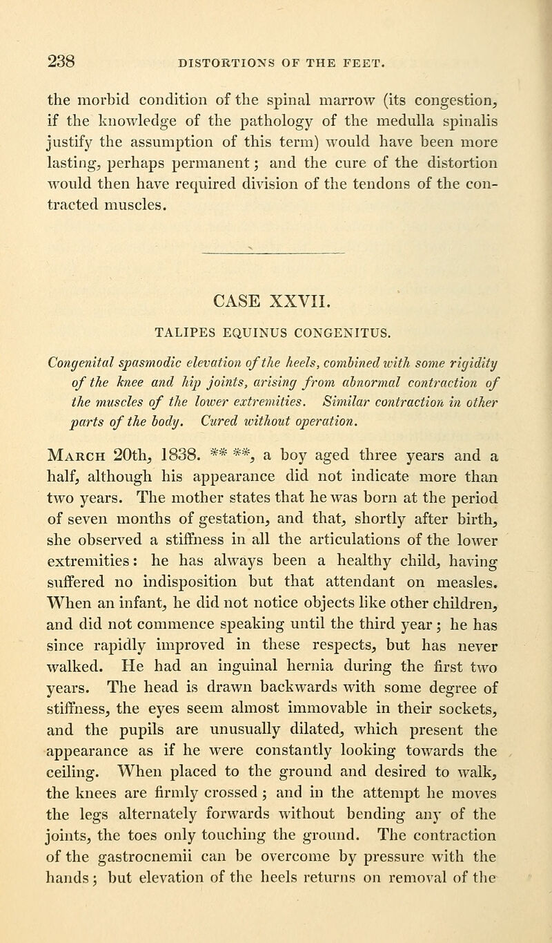 the morbid condition of the spinal marrow (its congestion, if the knowledge of the pathology of the medulla spinalis justify the assumption of this term) would have been more lasting, perhaps permanent; and the cure of the distortion would then have required division of the tendons of the con- tracted muscles. CASE XXVII. TALIPES EQUINUS CONGENITUS. Congenital spasmodic elevation of the heels, combined with some rigidity of the knee and hip joints, arising from abnormal contraction of the muscles of the lower extremities. Similar contraction in other parts of the body. Cured loithout operation. March 20th, 1838. ** *% a boy aged three years and a half, although his appearance did not indicate more than two years. The mother states that he was born at the period of seven months of gestation, and that, shortly after birth, she observed a stiffness in all the articulations of the lower extremities: he has always been a healthy child, having suffered no indisposition but that attendant on measles. When an infant, he did not notice objects like other children, and did not commence speaking until the third year; he has since rapidly improved in these respects, but has never walked. He had an inguinal hernia during the first two years. The head is drawn backwards with some degree of stiffness, the eyes seem almost immovable in their sockets, and the pupils are unusually dilated, which present the appearance as if he were constantly looking towards the ceiling. When placed to the ground and desired to walk, the knees are firmly crossed; and in the attempt he moves the legs alternately forwards without bending any of the joints, the toes only touching the ground. The contraction of the gastrocnemii can be overcome by pressure with the hands; but elevation of the heels returns on removal of the