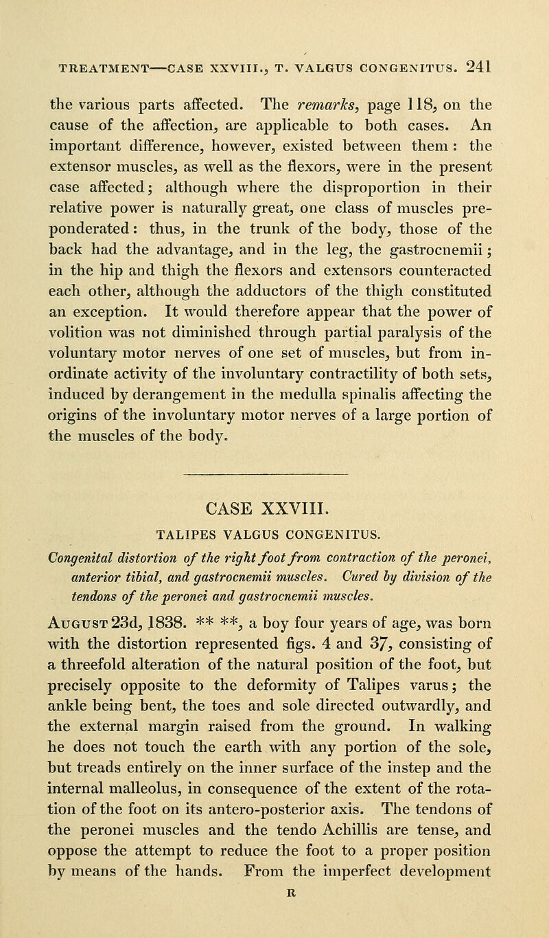 the various parts affected. The remarks, page 118, on the cause of the affection, are applicable to both cases. An important difference, however, existed between them : the extensor muscles, as well as the flexors, were in the present case affected; although where the disproportion in their relative power is naturally great, one class of muscles pre- ponderated : thus, in the trunk of the body, those of the back had the advantage, and in the leg, the gastrocnemii; in the hip and thigh the flexors and extensors counteracted each other, although the adductors of the thigh constituted an exception. It would therefore appear that the power of volition was not diminished through partial paralysis of the voluntary motor nerves of one set of muscles, but from in- ordinate activity of the involuntary contractility of both sets, induced by derangement in the medulla spinalis affecting the origins of the involuntary motor nerves of a large portion of the muscles of the body. CASE XXVIII. TALIPES VALGUS CONGENITUS. Congenital distortion of the right foot from contraction of the peronei, anterior tibial, and gastrocnemii muscles. Cured by division of the tendons of the peronei and gastrocnemii muscles. August 23d, 1838. ** **, a boy four years of age, was born with the distortion represented figs. 4 and 37, consisting of a threefold alteration of the natural position of the foot, but precisely opposite to the deformity of Talipes varus; the ankle being bent, the toes and sole directed outwardly, and the external margin raised from the ground. In walking he does not touch the earth with any portion of the sole, but treads entirely on the inner surface of the instep and the internal malleolus, in consequence of the extent of the rota- tion of the foot on its antero-posterior axis. The tendons of the peronei muscles and the tendo Achillis are tense, and oppose the attempt to reduce the foot to a proper position by means of the hands. From the imperfect development R