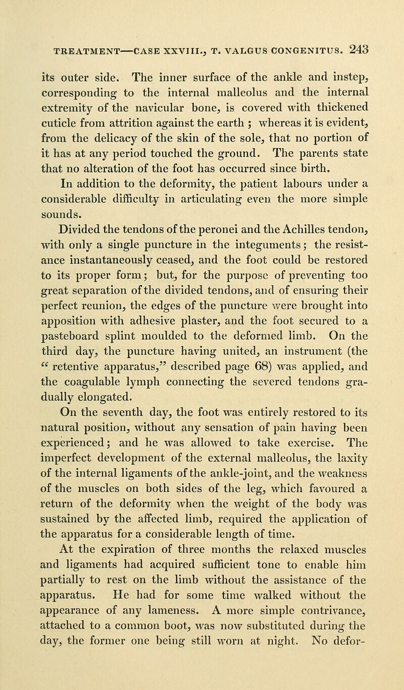 its outer side. The inner surface of the ankle and instep, corresponding to the internal malleolus and the internal extremity of the navicular bone, is covered with thickened cuticle from attrition against the earth ; whereas it is evident, from the delicacy of the skin of the sole, that no portion of it has at any period touched the ground. The parents state that no alteration of the foot has occurred since birth. In addition to the deformity, the patient labours under a considerable difficulty in articulating even the more simple sounds. Divided the tendons of the peronei and the Achilles tendon, with only a single puncture in the integuments 5 the resist- ance instantaneously ceased, and the foot could be restored to its proper form; but, for the purpose of preventing too great separation of the divided tendons, and of ensuring their perfect reunion, the edges of the puncture were brought into apposition with adhesive plaster, and the foot secured to a pasteboard splint moulded to the deformed limb. On the third day, the puncture having united, an instrument (the  retentive apparatus, described page 68) was applied, and the coagulable lymph connecting the severed tendons gra- dually elongated. On the seventh day, the foot was entirely restored to its natural position, without any sensation of pain having been experienced; and he was allowed to take exercise. The imperfect development of the external malleolus, the laxity of the internal ligaments of the ankle-joint, and the weakness of the muscles on both sides of the leg, which favoured a return of the deformity when the weight of the body was sustained by the affected limb, required the application of the apparatus for a considerable length of time. At the expiration of three months the relaxed muscles and ligaments had acquired sufficient tone to enable him partially to rest on the limb without the assistance of the apparatus. He had for some time walked without the appearance of any lameness. A more simple contrivance, attached to a common boot, was now substituted during the day, the former one being still worn at night. No defor-