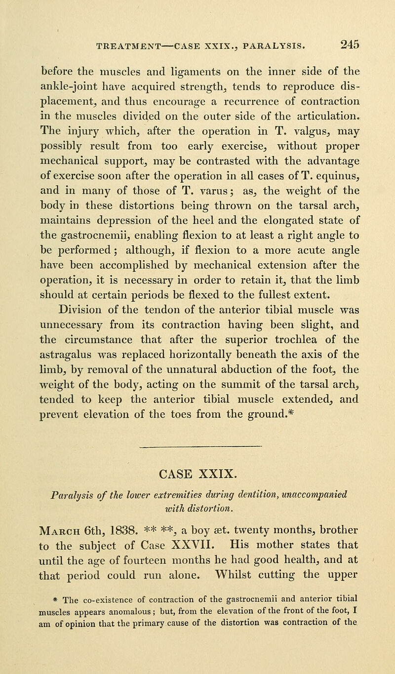 before the muscles and ligaments on the inner side of the ankle-joint have acquired strength, tends to reproduce dis- placement, and thus encourage a recurrence of contraction in the muscles divided on the outer side of the articulation. The injury which, after the operation in T. valgus, may possibly result from too early exercise, without proper mechanical support, may be contrasted with the advantage of exercise soon after the operation in all cases of T. equinus, and in many of those of T. varus; as, the weight of the body in these distortions being thrown on the tarsal arch, maintains depression of the heel and the elongated state of the gastrocnemii, enabling flexion to at least a right angle to be performed; although, if flexion to a more acute angle have been accomplished by mechanical extension after the operation, it is necessary in order to retain it, that the limb should at certain periods be flexed to the fullest extent. Division of the tendon of the anterior tibial muscle was unnecessary from its contraction having been slight, and the circumstance that after the superior trochlea of the astragalus was replaced horizontally beneath the axis of the limb, by removal of the unnatural abduction of the foot, the weight of the body, acting on the summit of the tarsal arch, tended to keep the anterior tibial muscle extended, and prevent elevation of the toes from the ground.* CASE XXIX. Paralysis of the lower extremities during dentition, unaccompanied with distortion. March 6th, 1838. ** **, a boy set. twenty months, brother to the subject of Case XXVII. His mother states that until the age of fourteen months he had good health, and at that period could run alone. Whilst cutting the upper * The co-existence of contraction of the gastrocnemii and anterior tibial muscles appears anomalous ; but, from the elevation of the front of the foot, I am of opinion that the primary cause of the distortion was contraction of the