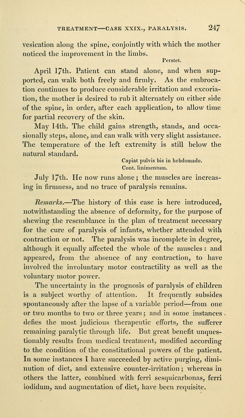 N TREATMENT CASE XXIX., PARALYSIS. 247 vesication along the spine, conjointly with which the mother noticed the improvement in the limbs. Perstet. April 17th. Patient can stand alone, and when sup- ported, can walk both freely and firmly. As the embroca- tion continues to produce considerable irritation and excoria- tion, the mother is desired to rub it alternately on either side of the spine, in order, after each application, to allow time for partial recovery of the skin. May 14th. The child gains strength, stands, and occa- sionally steps, alone, and can walk with very slight assistance. The temperature of the left extremity is still below the natural standard. Capiat pulvis bis in hebdomade. Cont. linimentura. July 17th. He now runs alone; the muscles are increas- ing in firmness, and no trace of paralysis remains. Remarks.—The history of this case is here introduced, notwithstanding the absence of deformity, for the purpose of shewing the resemblance in the plan of treatment necessary for the cure of paralysis of infants, whether attended with contraction or not. The paralysis was incomplete in degree, although it equally affected the whole of the muscles : and appeared, from the absence of any contraction, to have involved the involuntary motor contractility as well as the voluntary motor power. The uncertainty in the prognosis of paralysis of children is a subject worthy of attention. It frequently subsides spontaneously after the lapse of a variable period—from one or two months to two or three years; and in some instances defies the most judicious therapeutic efforts, the sufferer remaining paralytic through life. But great benefit unques- tionably results from medical treatment, modified according to the condition of the constitutional powers of the patient. In some instances I have succeeded by active purging, dimi- nution of diet, and extensive counter-irritation; whereas in others the latter, combined with ferri sesquicarbonas, ferri iodidum, and augmentation of diet, have been requisite.