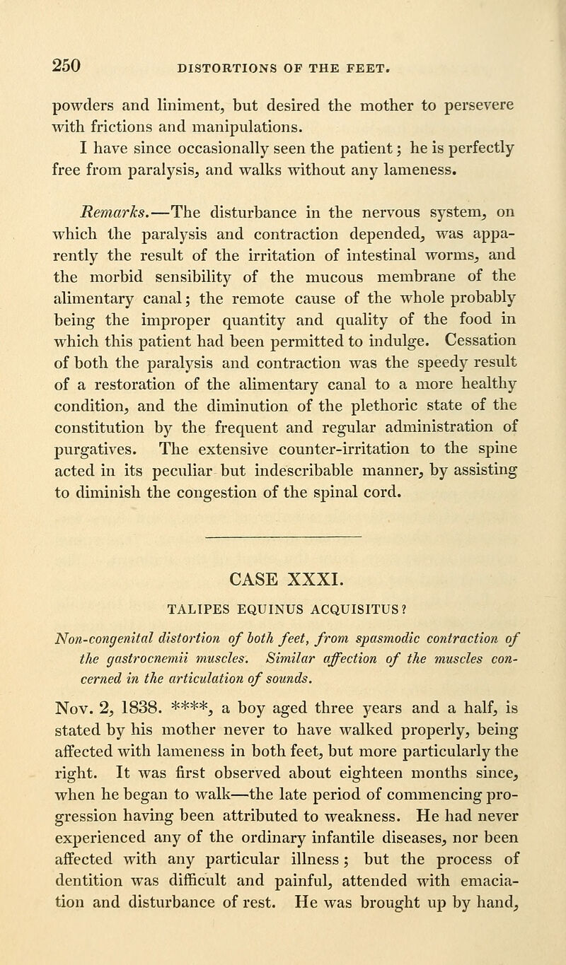 powders and liniment, but desired the mother to persevere with frictions and manipulations. I have since occasionally seen the patient; he is perfectly free from paralysis, and walks without any lameness. Remarks.—The disturbance in the nervous system, on which the paralysis and contraction depended, was appa- rently the result of the irritation of intestinal worms, and the morbid sensibility of the mucous membrane of the alimentary canal; the remote cause of the whole probably being the improper quantity and quality of the food in which this patient had been permitted to indulge. Cessation of both the paralysis and contraction was the speedy result of a restoration of the alimentary canal to a more healthy condition, and the diminution of the plethoric state of the constitution by the frequent and regular administration of purgatives. The extensive counter-irritation to the spine acted in its peculiar but indescribable manner, by assisting to diminish the congestion of the spinal cord. CASE XXXI. TALIPES EQUINUS ACQUISITUS? Non-congenital distortion of both feet, from spasmodic contraction of the gastrocnemii muscles. Similar affection of the muscles con- cerned in the articulation of sounds. Nov. 2, 1838. ****, a boy aged three years and a half, is stated by his mother never to have walked properly, being affected with lameness in both feet, but more particularly the right. It was first observed about eighteen months since, when he began to walk—the late period of commencing pro- gression having been attributed to weakness. He had never experienced any of the ordinary infantile diseases, nor been affected with any particular illness; but the process of dentition was difficult and painful, attended with emacia- tion and disturbance of rest. He was brought up by hand,