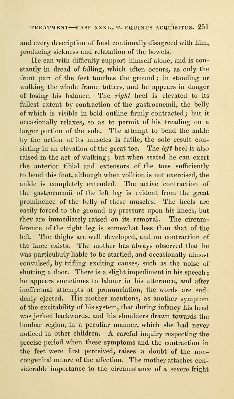 and every description of food continually disagreed with him, producing sickness and relaxation of the bowels. He can with difficulty support himself alone, and is con- stantly in dread of falling, which often occurs, as only the front part of the feet touches the ground; in standing or walking the whole frame totters, and he appears in danger of losing his balance. The right heel is elevated to its fullest extent by contraction of the gastrocnemii, the belly of which is visible in bold outline firmly contracted; but it occasionally relaxes, so as to permit of his treading on a larger portion of the sole. The attempt to bend the ankle by the action of its muscles is futile, the sole result con- sisting in an elevation of the great toe. The left heel is also raised in the act of walking ; but when seated he can exert the anterior tibial and extensors of the toes sufficiently to bend this foot, although when volition is not exercised, the ankle is completely extended. The active contraction of the gastrocnemii of the left leg is evident from the great prominence of the belly of these muscles. The heels are easily forced to the ground by pressure upon his knees, but they are immediately raised on its removal. The circum- ference of the right leg is somewhat less than that of the left. The thighs are well developed, and no contraction of the knee exists. The mother has always observed that he was particularly liable to be startled, and occasionally almost convulsed, by trifling exciting causes, such as the noise of shutting a door. There is a slight impediment in his speech; he appears sometimes to labour in his utterance, and after ineffectual attempts at pronunciation, the words are sud- denly ejected. His mother mentions, as another symptom of the excitability of his system, that during infancy his head was jerked backwards, and his shoulders drawn towards the lumbar region, in a peculiar manner, which she had never noticed in other children. A careful inquiry respecting the precise period when these symptoms and the contraction in the feet were first perceived, raises a doubt of the non- congenital nature of the affection. The mother attaches con- siderable importance to the circumstance of a severe fright