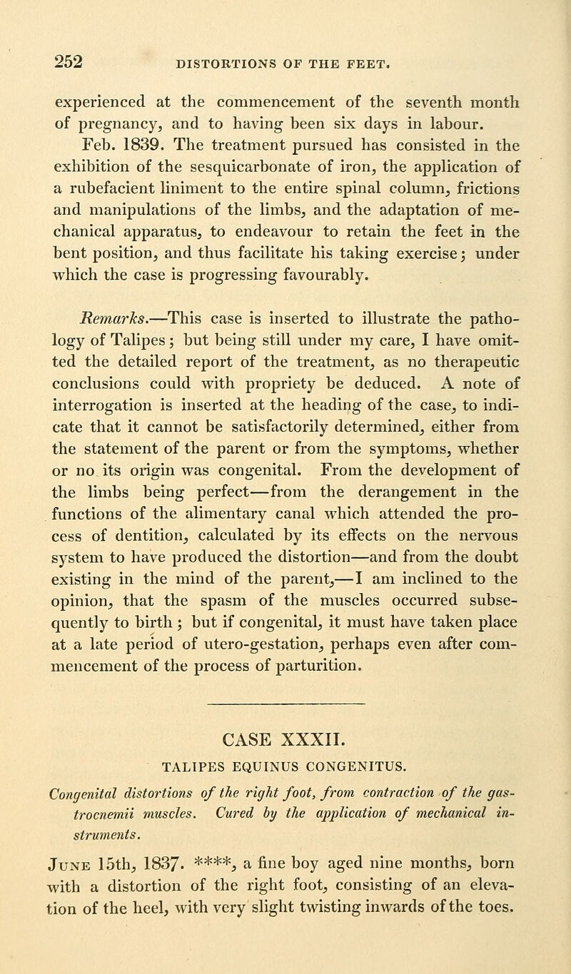 experienced at the commencement of the seventh month of pregnancy, and to having been six days in labour. Feb. 1839. The treatment pursued has consisted in the exhibition of the sesquicarbonate of iron, the application of a rubefacient liniment to the entire spinal column, frictions and manipulations of the limbs, and the adaptation of me- chanical apparatus, to endeavour to retain the feet in the bent position, and thus facilitate his taking exercise', under which the case is progressing favourably. Remarks.—This case is inserted to illustrate the patho- logy of Talipes ; but being still under my care, I have omit- ted the detailed report of the treatment, as no therapeutic conclusions could with propriety be deduced. A note of interrogation is inserted at the heading of the case, to indi- cate that it cannot be satisfactorily determined, either from the statement of the parent or from the symptoms, whether or no its origin was congenital. From the development of the limbs being perfect—from the derangement in the functions of the alimentary canal which attended the pro- cess of dentition, calculated by its effects on the nervous system to have produced the distortion—and from the doubt existing in the mind of the parent,—I am inclined to the opinion, that the spasm of the muscles occurred subse- quently to birth ; but if congenital, it must have taken place at a late period of utero-gestation, perhaps even after com- mencement of the process of parturition. CASE XXXII. TALIPES EQUINUS CONGENITUS. Congenital distortions of the right foot, from contraction of the gas- trocnemii muscles. Cured by the application of mechanical in- struments. June 15th, 1837. ****, a fine boy aged nine months, born with a distortion of the right foot, consisting of an eleva- tion of the heel, with very slight twisting inwards of the toes.