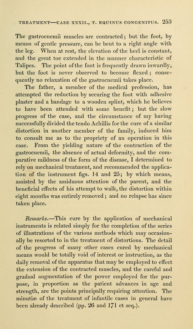 The gastrocnemii muscles are contracted; but the foot, by means of gentle pressure, can be bent to a right angle with the leg. When at rest, the elevation of the heel is constant, and the great toe extended in the manner characteristic of Talipes. The point of the foot is frequently drawn inwardly, but the foot is never observed to become flexed; conse- quently no relaxation of the gastrocnemii takes place. The father, a member of the medical profession, has attempted the reduction by securing the foot with adhesive plaster and a bandage to a wooden splint, which he believes to have been attended with some benefit; but the slow progress of the case, and the circumstance of my having successfully divided the tendo AchiHis for the cure of a similar distortion in another member of the family, induced him to consult me as to the propriety of an operation in this case. From the yielding nature of the contraction of the gastrocnemii, the absence of actual deformity, and the com- parative mildness of the form of the disease, I determined to rely on mechanical treatment, and recommended the applica- tion of the instrument figs. 14 and 25; by which means, assisted by the assiduous attention of the parent, and the beneficial effects of his attempt to walk, the distortion within eight months was entirely removed; and no relapse has since taken place. Remarks.—This cure by the application of mechanical instruments is related simply for the completion of the series of illustrations of the various methods which may occasion- ally be resorted to in the treatment of distortions. The detail of the progress of many other cases cured by mechanical means would be totally void of interest or instruction, as the daily removal of the apparatus that may be employed to effect the extension of the contracted muscles, and the careful and gradual augmentation of the power employed for the pur- pose, in proportion as the patient advances in age and strength, are the points principally requiring attention. The minutiae of the treatment of infantile cases in general have been already described (pp. 26 and 171 et seq.).