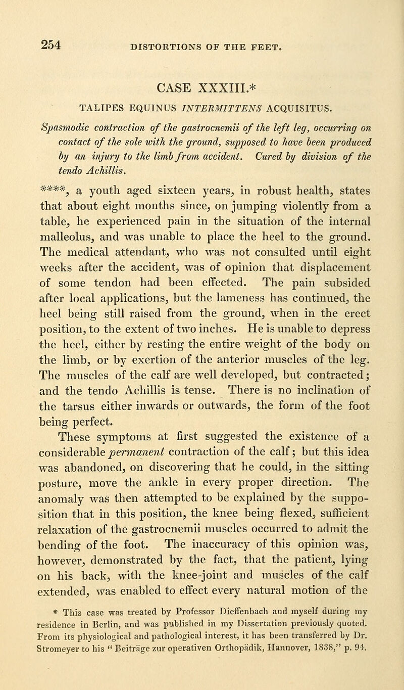 CASE XXXIII.* TALIPES EQUINUS INTERMITTENS ACQUISITUS. Spasmodic contraction of the gastrocnemii of the left leg, occurring on contact of the sole with the ground, supposed to have been produced by an injury to the limb from accident. Cured by division of the tendo Achillis. ****5 a youth aged sixteen years, in robust health, states that about eight months since, on jumping violently from a table, he experienced pain in the situation of the internal malleolus, and was unable to place the heel to the ground. The medical attendant, who was not consulted until eight weeks after the accident, was of opinion that displacement of some tendon had been effected. The pain subsided after local applications, but the lameness has continued, the heel being still raised from the ground, when in the erect position, to the extent of two inches. He is unable to depress the heel, either by resting the entire weight of the body on the limb, or by exertion of the anterior muscles of the leg. The muscles of the calf are well developed, but contracted; and the tendo Achillis is tense. There is no inclination of the tarsus either inwards or outwards, the form of the foot being perfect. These symptoms at first suggested the existence of a considerable permanent contraction of the calf; but this idea was abandoned, on discovering that he could, in the sitting- posture, move the ankle in every proper direction. The anomaly was then attempted to be explained by the suppo- sition that in this position, the knee being flexed, sufficient relaxation of the gastrocnemii muscles occurred to admit the bending of the foot. The inaccuracy of this opinion was, however, demonstrated by the fact, that the patient, lying on his back, with the knee-joint and muscles of the calf extended, was enabled to effect every natural motion of the * This case was treated by Professor Dieffenbach and myself during my residence in Berlin, and was published in my Dissertation previously quoted. From its physiological and pathological interest, it has been transferred by Dr. Stromeyer to his  Beitrage zur operativen Orthopadik, Hannover, 1838, p. 94.