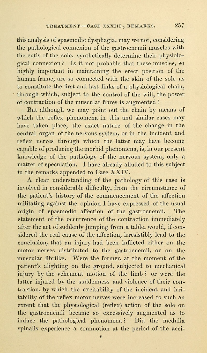 TREATMENT CASE XXXIII., REMARKS. 25/ this analysis of spasmodic dysphagia, may we not, considering the pathological connexion of the gastrocnemii muscles with the cutis of the sole, synthetically determine their physiolo- gical connexion ? Is it not probable that these muscles, so highly important in maintaining the erect position of the human frame, are so connected with the skin of the sole as to constitute the first and last links of a physiological chain, through which, subject to the control of the will, the power of contraction of the muscular fibres is augmented ? But although we may point out the chain by means of which the reflex phenomena in this and similar cases may have taken place, the exact nature of the change in the central organ of the nervous system, or in the incident and reflex nerves through which the latter may have become capable of producing the morbid phenomena, is, in our present knowledge of the pathology of the nervous system, only a matter of speculation. I have already alluded to this subject in the remarks appended to Case XXIV. A clear understanding of the pathology of this case is involved in considerable difficulty, from the circumstance of the patient's history of the commencement of the affection militating against the opinion I have expressed of the usual origin of spasmodic affection of the gastrocnemii. The statement of the occurrence of the contraction immediately after the act of suddenly jumping from a table, would, if con- sidered the real cause of the affection, irresistibly lead to the conclusion, that an injury had been inflicted either on the motor nerves distributed to the gastrocnemii, or on the muscular fibrillar. Were the former, at the moment of the patient's alighting on the ground, subjected to mechanical injury by the vehement motion of the limb ? or were the latter injured by the suddenness and violence of their con- traction, by which the excitability of the incident and irri- tability of the reflex motor nerves were increased to such an extent that the physiological (reflex) action of the sole on the gastrocnemii became so excessively augmented as to induce the pathological phenomena ? Did the medulla spinalis experience a commotion at the period of the acci- s