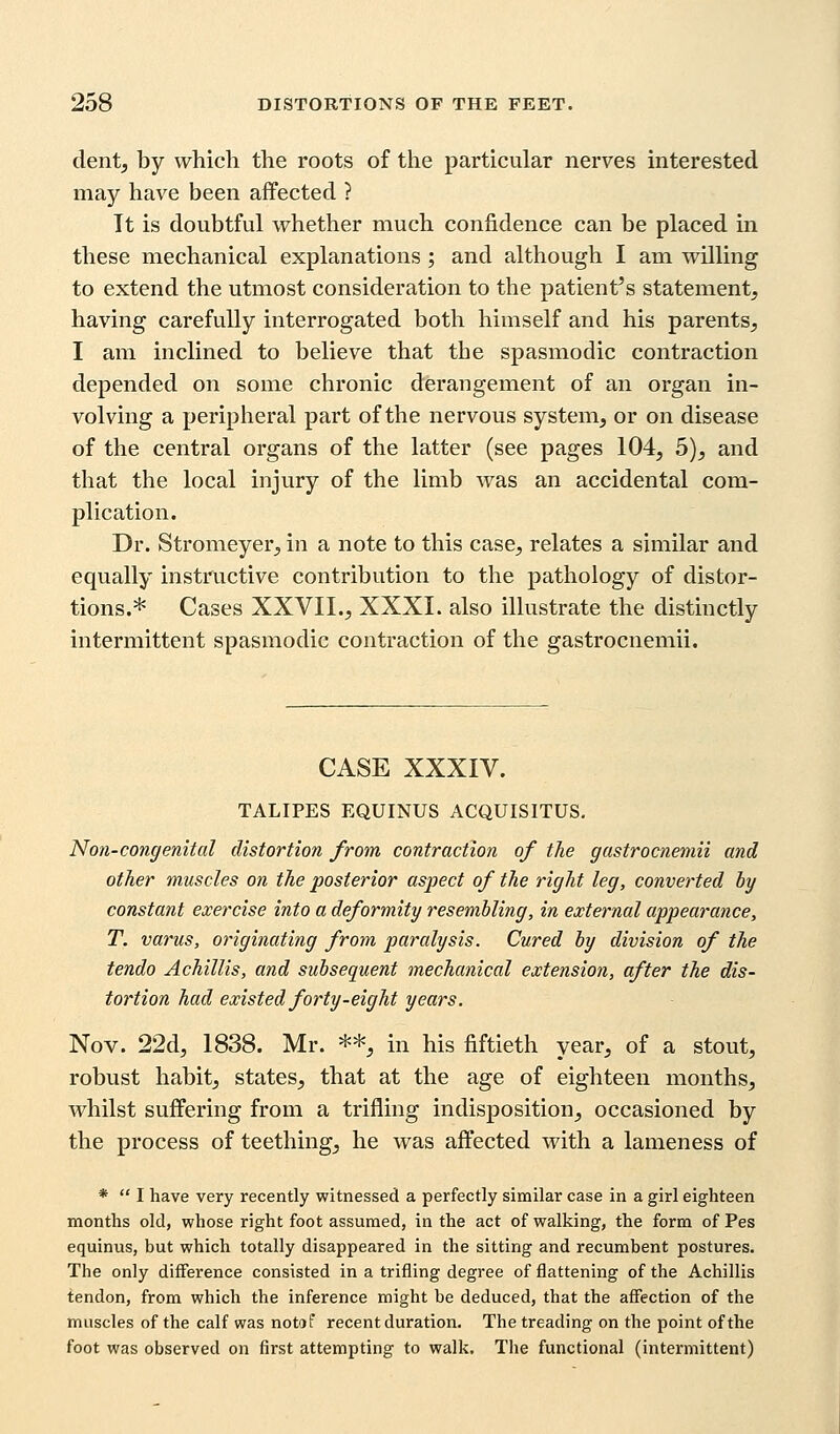 dent, by which the roots of the particular nerves interested may have been affected ? It is doubtful whether much confidence can be placed in these mechanical explanations; and although I am willing to extend the utmost consideration to the patient's statement, having carefully interrogated both himself and his parents, I am inclined to believe that the spasmodic contraction depended on some chronic derangement of an organ in- volving a peripheral part of the nervous system, or on disease of the central organs of the latter (see pages 104, 5), and that the local injury of the limb was an accidental com- plication. Dr. Stromeyer, in a note to this case, relates a similar and equally instructive contribution to the pathology of distor- tions.* Cases XXVII., XXXI. also illustrate the distinctly intermittent spasmodic contraction of the gastrocnemii. CASE XXXIV. TALIPES EQUINUS ACQUISITUS. Non-congenital distortion from contraction of the gastrocnemii and other muscles on the posterior aspect of the right leg, converted by constant exercise into a deformity resembling, in external appearance, T. varus, originating from paralysis. Cured by division of the tendo Achillis, and subsequent mechanical extension, after the dis- tortion had existed forty-eight years. Nov. 22d, 1838. Mr. **, in his fiftieth year, of a stout, robust habit, states, that at the age of eighteen months, whilst suffering from a trifling indisposition, occasioned by the process of teething, he was affected with a lameness of *  I have very recently witnessed a perfectly similar case in a girl eighteen months old, whose right foot assumed, in the act of walking, the form of Pes equinus, but which totally disappeared in the sitting and recumbent postures. The only difference consisted in a trifling degree of flattening of the Achillis tendon, from which the inference might be deduced, that the affection of the muscles of the calf was notof recent duration. The treading on the point of the foot was observed on first attempting to walk. The functional (intermittent)