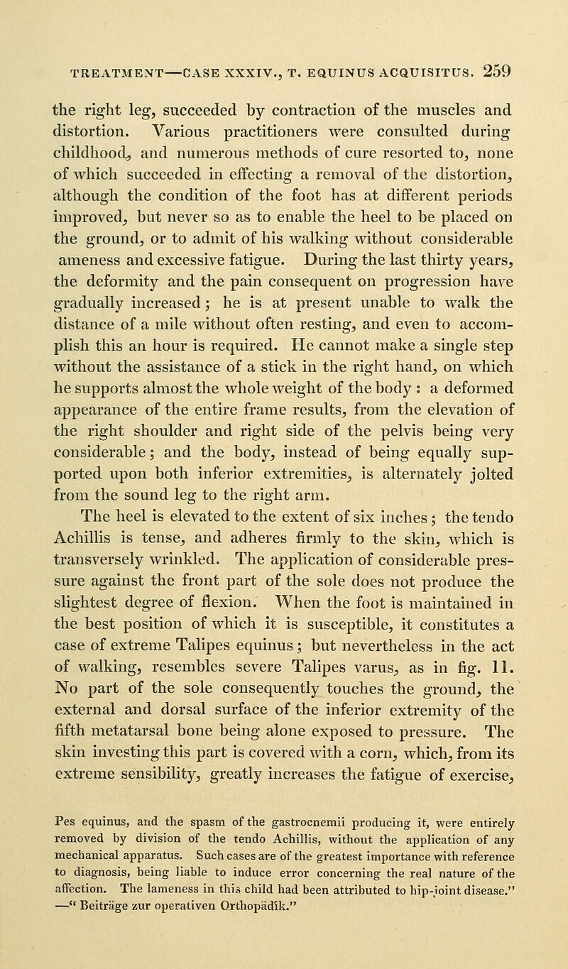 the right leg, succeeded by contraction of the muscles and distortion. Various practitioners were consulted during childhood, and numerous methods of cure resorted to, none of which succeeded in effecting a removal of the distortion, although the condition of the foot has at different periods improved, but never so as to enable the heel to be placed on the ground, or to admit of his walking without considerable ameness and excessive fatigue. During the last thirty years, the deformity and the pain consequent on progression have gradually increased; he is at present unable to walk the distance of a mile without often resting, and even to accom- plish this an hour is required. He cannot make a single step without the assistance of a stick in the right hand, on which he supports almost the whole weight of the body : a deformed appearance of the entire frame results, from the elevation of the right shoulder and right side of the pelvis being very considerable; and the body, instead of being equally sup- ported upon both inferior extremities, is alternately jolted from the sound leg to the right arm. The heel is elevated to the extent of six inches; the tendo Achillis is tense, and adheres firmly to the skin, which is transversely wrinkled. The application of considerable pres- sure against the front part of the sole does not produce the slightest degree of flexion. When the foot is maintained in the best position of which it is susceptible, it constitutes a case of extreme Talipes equinus; but nevertheless in the act of walking, resembles severe Talipes varus, as in fig. 11. No part of the sole consequently touches the ground, the external and dorsal surface of the inferior extremity of the fifth metatarsal bone being alone exposed to pressure. The skin investing this part is covered with a corn, which, from its extreme sensibility, greatly increases the fatigue of exercise, Pes equinus, and the spasm of the gastrocnemii producing it, were entirely removed by division of the tendo Achillis, without the application of any mechanical apparatus. Such cases are of the greatest importance with reference to diagnosis, being liable to induce error concerning the real nature of the affection. The lameness in this child had been attributed to hip-joint disease. — Beitrage zur operativen Orthopadik.