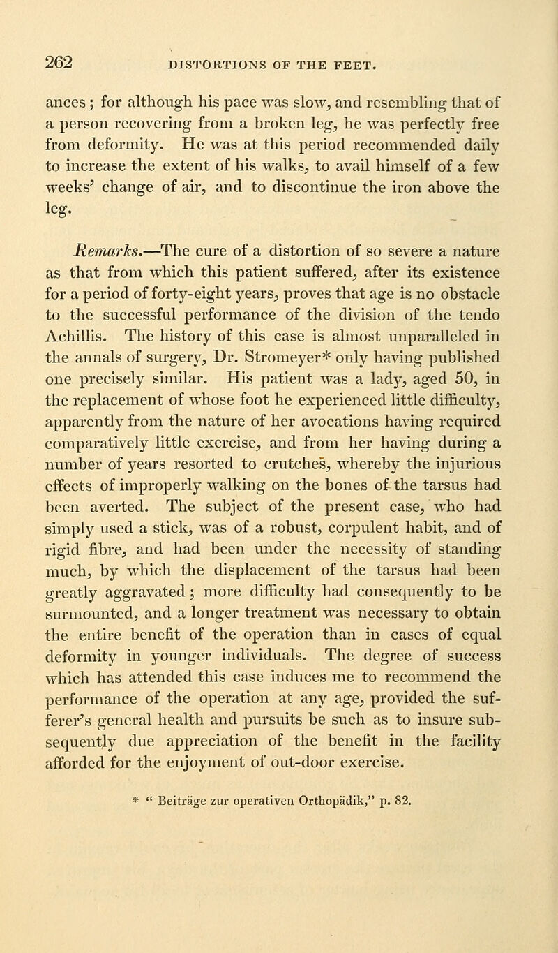 ances; for although his pace was slow, and resembling that of a person recovering from a broken leg, he was perfectly free from deformity. He was at this period recommended daily to increase the extent of his walks, to avail himself of a few weeks' change of air, and to discontinue the iron above the leg. Remarks.—The cure of a distortion of so severe a nature as that from which this patient suffered, after its existence for a period of forty-eight years, proves that age is no obstacle to the successful performance of the division of the tendo Achillis. The history of this case is almost unparalleled in the annals of surgery, Dr. Stromeyer* only having published one precisely similar. His patient was a lady, aged 50, in the replacement of whose foot he experienced little difficulty, apparently from the nature of her avocations having required comparatively little exercise, and from her having during a number of years resorted to crutches, whereby the injurious effects of improperly walking on the bones of the tarsus had been averted. The subject of the present case, who had simply used a stick, was of a robust, corpulent habit, and of rigid fibre, and had been under the necessity of standing much, by which the displacement of the tarsus had been greatly aggravated; more difficulty had consequently to be surmounted, and a longer treatment was necessary to obtain the entire benefit of the operation than in cases of equal deformity in younger individuals. The degree of success which has attended this case induces me to recommend the performance of the operation at any age, provided the suf- ferer's general health and pursuits be svich as to insure sub- sequently due appreciation of the benefit in the facility afforded for the enjoyment of out-door exercise.