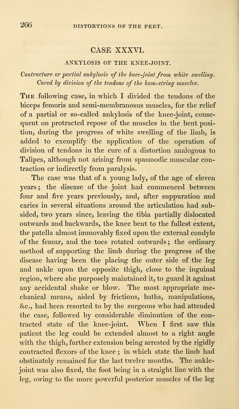 CASE XXXVI. ANKYLOSIS OF THE KNEE-JOINT. Contracture or partial ankylosis of the knee-joint from white swelling. Cured by division of the tendons of the ham-string muscles. The following case, in which I divided the tendons of the biceps femoris and semi-membranosus muscles, for the relief of a partial or so-called ankylosis of the knee-joint, conse- quent on protracted repose of the muscles in the bent posi- tion, during the progress of white swelling of the limb, is added to exemplify the application of the operation of division of tendons in the cure of a distortion analogous to Talipes, although not arising from spasmodic muscular con- traction or indirectly from paralysis. The case was that of a young lady, of the age of eleven years; the disease of the joint had commenced between four and five years previously, and, after suppuration and caries in several situations around the articulation had sub- sided, two years since, leaving the tibia partially dislocated outwards and backwards, the knee bent to the fullest extent, the patella almost immovably fixed upon the external condyle of the femur, and the toes rotated outwards; the ordinary method of supporting the limb during the progress of the disease having been the placing the outer side of the leg and ankle upon the opposite thigh, close to the inguinal region, where she purposely maintained it, to guard it against any accidental shake or blow. The most appropriate me- chanical means, aided by frictions, baths, manipulations, &c, had been resorted to by the surgeons who had attended the case, followed by considerable diminution of the con- tracted state of the knee-joint. When I first saw this patient the leg could be extended almost to a right angle with the thigh, further extension being arrested by the rigidly contracted flexors of the knee ; in which state the limb had obstinately remained for the last twelve months. The ankle- joint was also fixed, the foot being in a straight line with the leg, owing to the more powerful posterior muscles of the leg