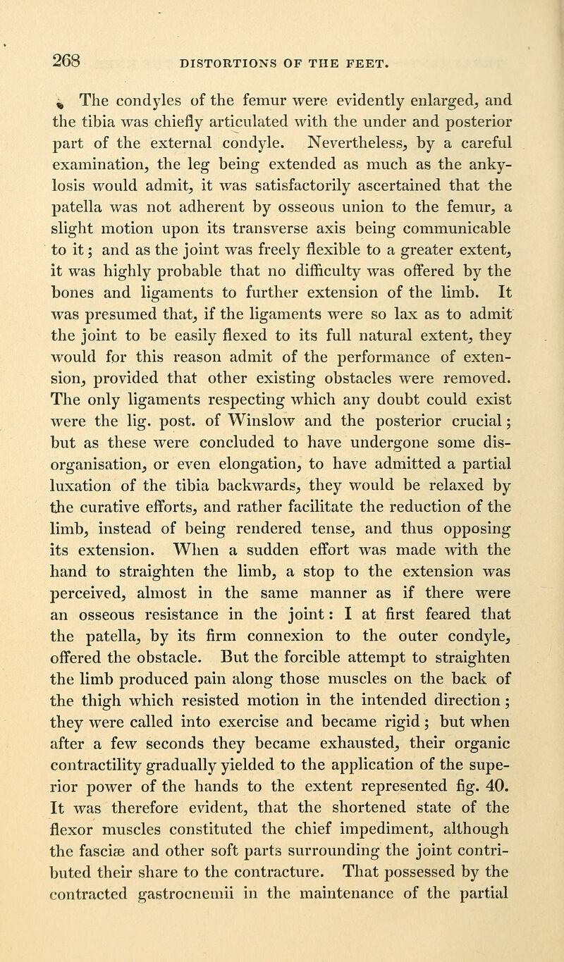 ^ The condyles of the femur were evidently enlarged, and the tibia was chiefly articulated with the under and posterior part of the external condyle. Nevertheless, by a careful examination, the leg being extended as much as the anky- losis would admit, it was satisfactorily ascertained that the patella was not adherent by osseous union to the femur, a slight motion upon its transverse axis being communicable to it; and as the joint was freely flexible to a greater extent, it was highly probable that no difficulty was offered by the bones and ligaments to further extension of the limb. It was presumed that, if the ligaments were so lax as to admit the joint to be easily flexed to its full natural extent, they would for this reason admit of the performance of exten- sion, provided that other existing obstacles were removed. The only ligaments respecting which any doubt could exist were the lig. post, of Winslow and the posterior crucial; but as these were concluded to have undergone some dis- organisation, or even elongation, to have admitted a partial luxation of the tibia backwards, they would be relaxed by the curative efforts, and rather facilitate the reduction of the limb, instead of being rendered tense, and thus opposing its extension. When a sudden effort was made Avith the hand to straighten the limb, a stop to the extension was perceived, almost in the same manner as if there were an osseous resistance in the joint: I at first feared that the patella, by its firm connexion to the outer condyle, offered the obstacle. But the forcible attempt to straighten the limb produced pain along those muscles on the back of the thigh which resisted motion in the intended direction; they were called into exercise and became rigid; but when after a few seconds they became exhausted, their organic contractility gradually yielded to the application of the supe- rior power of the hands to the extent represented fig. 40. It was therefore evident, that the shortened state of the flexor muscles constituted the chief impediment, although the fasciae and other soft parts surrounding the joint contri- buted their share to the contracture. That possessed by the contracted gastrocnemii in the maintenance of the partial