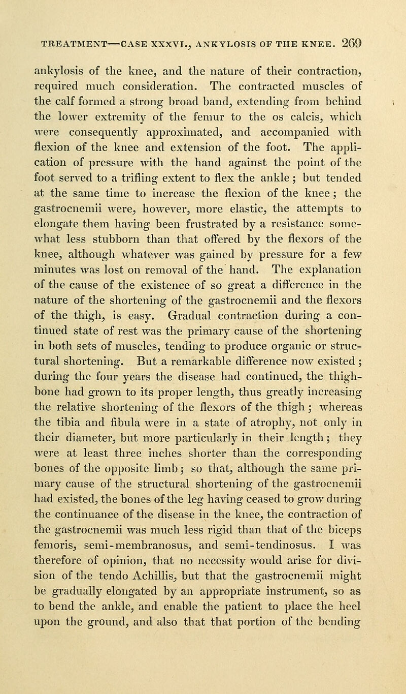 ankylosis of the knee, and the nature of their contraction, required much consideration. The contracted muscles of the calf formed a strong broad band, extending from behind the lower extremity of the femur to the os calcis, which were consequently approximated, and accompanied with flexion of the knee and extension of the foot. The appli- cation of pressure with the hand against the point of the foot served to a trifling extent to flex the ankle; but tended at the same time to increase the flexion of the knee; the gastrocnemii were, however, more elastic, the attempts to elongate them having been frustrated by a resistance some- what less stubborn than that offered by the flexors of the knee, although whatever was gained by pressure for a few minutes was lost on removal of the hand. The explanation of the cause of the existence of so great a difference in the nature of the shortening of the gastrocnemii and the flexors of the thigh, is easy. Gradual contraction during a con- tinued state of rest was the primary cause of the shortening in both sets of muscles, tending to produce organic or struc- tural shortening. But a remarkable difference now existed ; during the four years the disease had continued, the thigh- bone had grown to its proper length, thus greatly increasing the relative shortening of the flexors of the thigh; whereas the tibia and fibula were in a state of atrophy, not only in their diameter, but more particularly in their length; they were at least three inches shorter than the corresponding bones of the opposite limb 5 so that, although the same pri- mary cause of the structural shortening of the gastrocnemii had existed, the bones of the leg having ceased to grow during the continuance of the disease in the knee, the contraction of the gastrocnemii was much less rigid than that of the biceps femoris, semi-membranosus, and semi-tendinosus. I was therefore of opinion, that no necessity would arise for divi- sion of the tendo Achillis, but that the gastrocnemii might be gradually elongated by an appropriate instrument, so as to bend the ankle, and enable the patient to place the heel upon the ground, and also that that portion of the bending