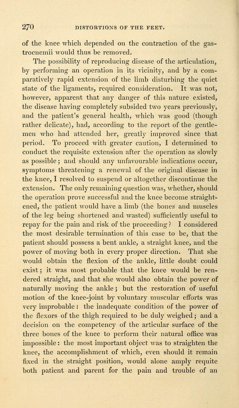 of the knee which depended on the contraction of the gas- trocnemii would thus be removed. The possibility of reproducing disease of the articulation, by performing an operation in its vicinity, and by a com- paratively rapid extension of the limb disturbing the quiet state of the ligaments, required consideration. It was not, however, apparent that any danger of this nature existed, the disease having completely subsided two years previously, and the patient's general health, which was good (though rather delicate), had, according to the report of the gentle- men who had attended her, greatly improved since that period. To proceed with greater caution, I determined to conduct the requisite extension after the operation as slowly as possible; and should any unfavourable indications occur, symptoms threatening a renewal of the original disease in the knee, I resolved to suspend or altogether discontinue the extension. The only remaining question was, whether, should the operation prove successful and the knee become straight- ened, the patient would have a limb (the bones and muscles of the leg being shortened and wasted) sufficiently useful to repay for the pain and risk of the proceeding ? I considered the most desirable termination of this case to be, that the patient should possess a bent ankle, a straight knee, and the power of moving both in every proper direction. That she would obtain the flexion of the ankle, little doubt could exist; it was most probable that the knee would be ren- dered straight, and that she would also obtain the power of naturally moving the ankle; but the restoration of useful motion of the knee-joint by voluntary muscular efforts was very improbable : the inadequate condition of the power of the flexors of the thigh required to be duly weighed; and a decision on the competency of the articular surface of the three bones of the knee to perform their natural office was impossible: the most important object was to straighten the knee, the accomplishment of which, even should it remain fixed in the straight position, would alone amply requite both patient and parent for the pain and trouble of an