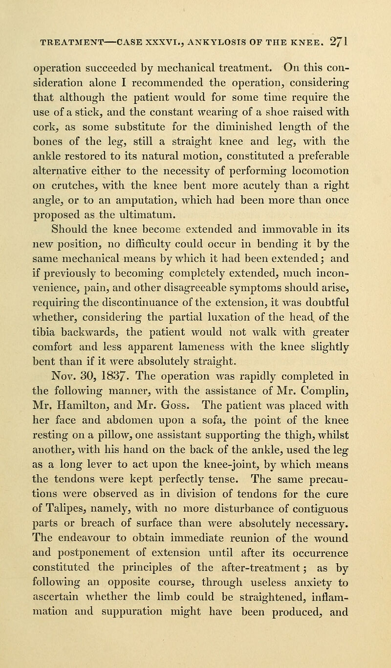 operation succeeded by mechanical treatment. On this con- sideration alone I recommended the operation, considering that although the patient would for some time require the use of a stick, and the constant wearing of a shoe raised with cork, as some substitute for the diminished length of the bones of the leg, still a straight knee and leg, with the ankle restored to its natural motion, constituted a preferable alternative either to the necessity of performing locomotion on crutches, with the knee bent more acutely than a right angle, or to an amputation, which had been more than once proposed as the ultimatum. Should the knee become extended and immovable in its new position, no difficulty could occur in bending it by the same mechanical means by which it had been extended; and if previously to becoming completely extended, much incon- venience, pain, and other disagreeable symptoms should arise, requiring the discontinuance of the extension, it was doubtful whether, considering the partial luxation of the head, of the tibia backwards, the patient would not walk with greater comfort and less apparent lameness with the knee slightly bent than if it were absolutely straight. Nov. 30, 1837- The operation was rapidly completed in the following manner, with the assistance of Mr. Complin, Mr. Hamilton, and Mr. Goss. The patient was placed with her face and abdomen upon a sofa, the point of the knee resting on a pillow, one assistant supporting the thigh, whilst another, with his hand on the back of the ankle, used the leg as a long lever to act upon the knee-joint, by which means the tendons were kept perfectly tense. The same precau- tions were observed as in division of tendons for the cure of Talipes, namely, with no more disturbance of contiguous parts or breach of surface than were absolutely necessary. The endeavour to obtain immediate reunion of the wound and postponement of extension until after its occurrence constituted the principles of the after-treatment; as by following an opposite course, through useless anxiety to ascertain whether the limb could be straightened, inflam- mation and suppuration might have been produced, and