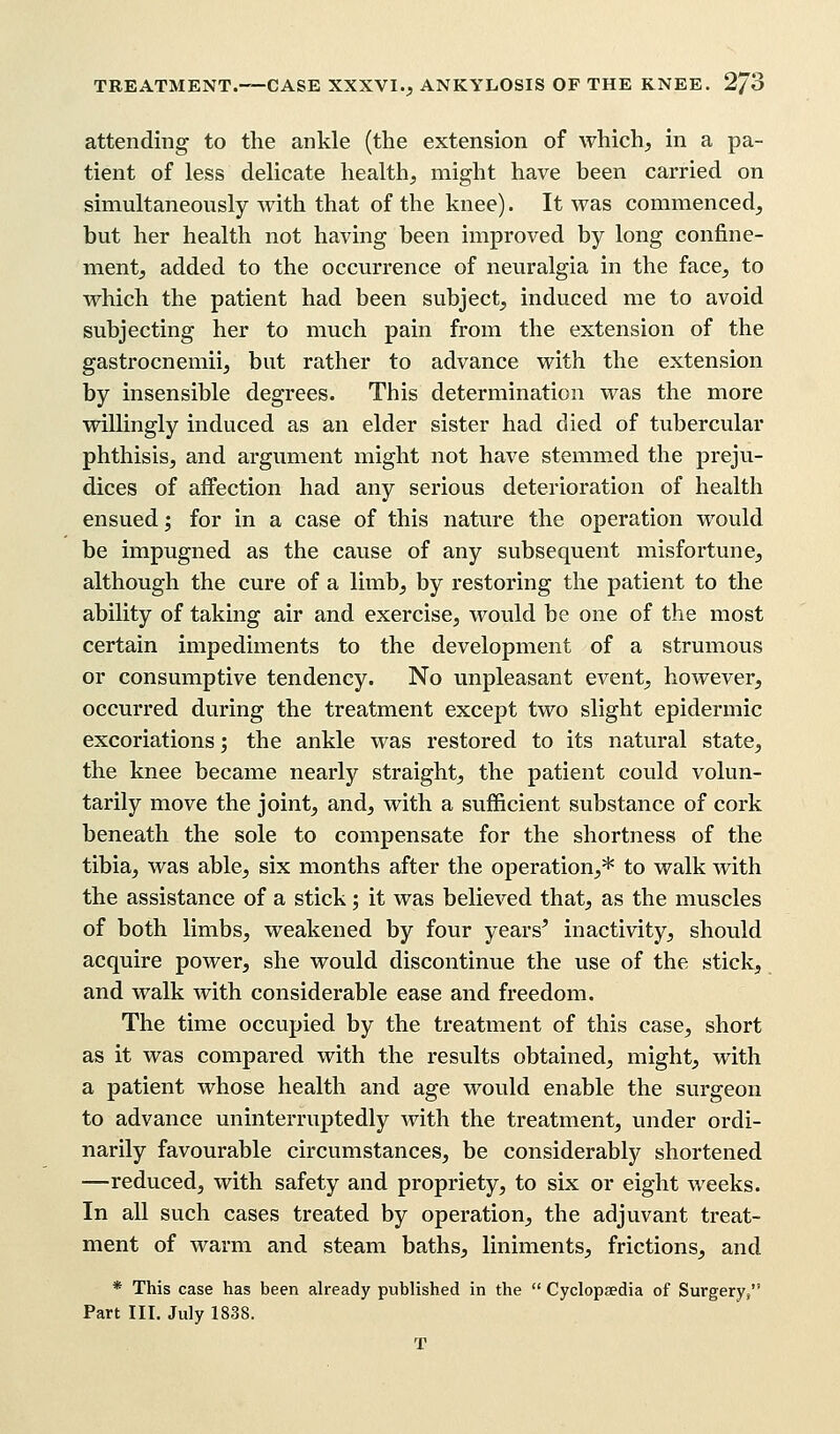 attending to the ankle (the extension of which, in a pa- tient of less delicate health, might have been carried on simultaneously with that of the knee). It was commenced, but her health not having been improved by long confine- ment, added to the occurrence of neuralgia in the face, to which the patient had been subject, induced me to avoid subjecting her to much pain from the extension of the gastrocnemii, but rather to advance with the extension by insensible degrees. This determination was the more willingly induced as an elder sister had died of tubercular phthisis, and argument might not have stemmed the preju- dices of affection had any serious deterioration of health ensued; for in a case of this nature the operation would be impugned as the cause of any subsequent misfortune, although the cure of a limb, by restoring the patient to the ability of taking air and exercise, would be one of the most certain impediments to the development of a strumous or consumptive tendency. No unpleasant event, however, occurred during the treatment except two slight epidermic excoriations; the ankle was restored to its natural state, the knee became nearly straight, the patient could volun- tarily move the joint, and, with a sufficient substance of cork beneath the sole to compensate for the shortness of the tibia, was able, six months after the operation,* to walk with the assistance of a stick; it was believed that, as the muscles of both limbs, weakened by four years' inactivity, should acquire power, she would discontinue the use of the stick, and walk with considerable ease and freedom. The time occupied by the treatment of this case, short as it was compared with the results obtained, might, with a patient whose health and age would enable the surgeon to advance uninterruptedly with the treatment, under ordi- narily favourable circumstances, be considerably shortened —reduced, with safety and propriety, to six or eight weeks. In all such cases treated by operation, the adjuvant treat- ment of warm and steam baths, liniments, frictions, and * This case has been already published in the  Cyclopaedia of Surgery, Part III. July 1838. T