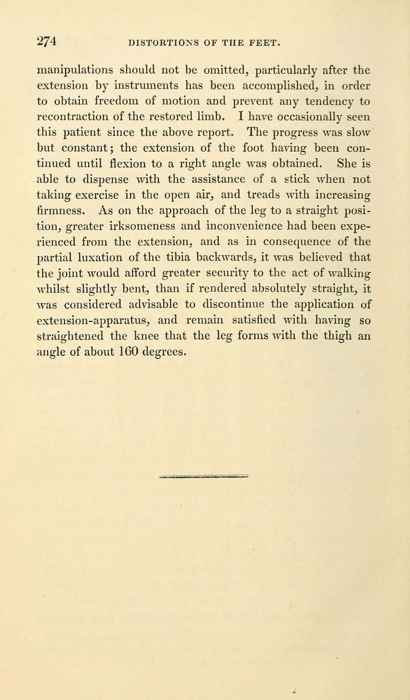 manipulations should not be omitted, particularly after the extension by instruments has been accomplished, in order to obtain freedom of motion and prevent any tendency to recontraction of the restored limb. I have occasionally seen this patient since the above report. The progress was slow but constant; the extension of the foot having been con- tinued until flexion to a right angle was obtained. She is able to dispense with the assistance of a stick when not taking exercise in the open air, and treads with increasing firmness. As on the approach of the leg to a straight posi- tion, greater irksomeness and inconvenience had been expe- rienced from the extension, and as in consequence of the partial luxation of the tibia backwards, it was believed that the joint would afford greater security to the act of walking whilst slightly bent, than if rendered absolutely straight, it was considered advisable to discontinue the application of extension-apparatus, and remain satisfied with having so straightened the knee that the leg forms with the thigh an angle of about 160 degrees.