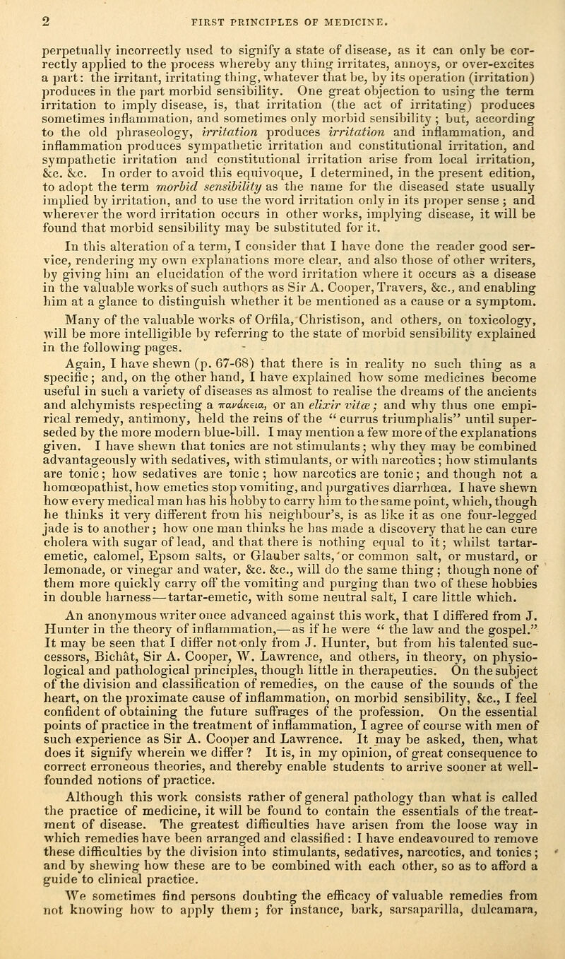 perpetually incorrectly used to signify a state of disease, as it can only be cor- rectly applied to the process whereby any thing irritates, annoys, or over-excites a part: the irritant, irritating thing, whatever that be, by its operation (irritation) produces in the part morbid sensibility. One great objection to using the term irritation to imply disease, is, that irritation (the act of irritating) produces sometimes inflammation, and sometimes only morbid sensibility; but, according to the old phraseology, irritation produces irritation and inflammation, and inflammation produces sympathetic irritation and constitutional irritation, and sympathetic irritation and constitutional irritation arise from local irritation, &c. &c. In order to avoid this equivoque, I determined, in the present edition, to adopt the term morbid sensibility as the name for the diseased state usually implied by irritation, and to use the word irritation only in its proper sense ; and wherever the word irritation occurs in other works, implying disease, it will be found that morbid sensibility may be substituted for it. In this alteration of a term, I consider that I have done the reader good ser- vice, rendering my own explanations more clear, and also those of other writers, by giving him an elucidation of the word irritation where it occurs as a disease in the valuable works of such authors as Sir A. Cooper, Travers, &c, and enabling him at a glance to distinguish whether it be mentioned as a cause or a symptom. Many of the valuable works of Orfila, Christison, and others, on toxicology, will be more intelligible by referring to the state of morbid sensibility explained in the following pages. Again, I have shewn (p. 67-68) that there is in reality no such thing as a specific; and, on the other hand, I have explained how some medicines become useful in such a variety of diseases as almost to realise the dreams of the ancients and alchymists respecting a Traea/ceta, or an elixir vita; and why thus one empi- rical remedy, antimony, held the reins of the currus triumphalis until super- seded by the more modern blue-bill. I may mention a few more of the explanations given. I have shewn that tonics are not stimulants; why they may be combined advantageously with sedatives, with stimulants, or with narcotics; how stimulants are tonic; how sedatives are tonic; how narcotics are tonic; and though not a homceopathist, how emetics stop vomiting, and purgatives diarrhoea. I have shewn how every medical man has his hobby to carry him to the same point, which, though he thinks it very different from his neighbour's, is as like it as one four-legged jade is to another; how one man thinks he lias made a discovery that he can cure cholera with sugar of lead, and that there is nothing equal to it; whilst tartar- emetic, calomel, Epsom salts, or Glauber salts,'or common salt, or mustard, or lemonade, or vinegar and water, &c. &c, will do the same thing ; though none of them more quickly carry off the vomiting and purging than two of these hobbies in double harness—tartar-emetic, with some neutral salt, I care little which. An anonymous writer once advanced against this work, that I differed from J. Hunter in the theory of inflammation,— as if he were  the law and the gospel. It may be seen that I differ not only from J. Hunter, but from his talented suc- cessors, Bichat, Sir A. Cooper, W. Lawrence, and others, in theory, on physio- logical and pathological principles, though little in therapeutics. On the subject of the division and classification of remedies, on the cause of the sounds of the heart, on the proximate cause of inflammation, on morbid sensibility, &c, I feel confident of obtaining the future suffrages of the profession. On the essential points of practice in the treatment of inflammation, I agree of course with men of such experience as Sir A. Cooper and Lawrence. It may be asked, then, what does it signify wherein we differ ? It is, in my opinion, of great consequence to correct erroneous theories, and thereby enable students to arrive sooner at well- founded notions of practice. Although this work consists rather of general pathology than what is called the practice of medicine, it will be found to contain the essentials of the treat- ment of disease. The greatest difficulties have arisen from the loose way in which remedies have been arranged and classified : I have endeavoured to remove these difficulties by the division into stimulants, sedatives, narcotics, and tonics; and by shewing how these are to be combined with each other, so as to afford a guide to clinical practice. We sometimes find persons doubting the efficacy of valuable remedies from not knowing how to apply them; for instance, bark, sarsaparilla, dulcamara.