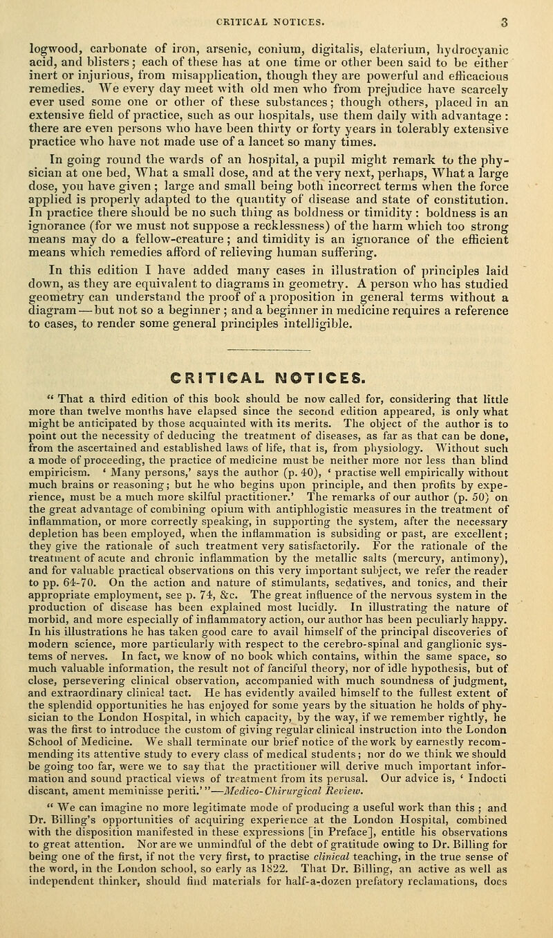 logwood, carbonate of iron, arsenic, conium, digitalis, elaterium, hydrocyanic acid, and blisters; each of these has at one time or other been said to be either inert or injurious, from misapplication, though they are powerful and efficacious remedies. We every day meet with old men who from prejudice have scarcely ever used some one or other of these substances; though others, placed in an extensive field of practice, such as our hospitals, use them daily with advantage : there are even persons who have been thirty or forty years in tolerably extensive practice who have not made use of a lancet so many times. In going round the wards of an hospital, a pupil might remark to the phy- sician at one bed, What a small dose, and at the very next, perhaps, What a large dose, you have given ; large and small being both incorrect terms when the force applied is properly adapted to the quantity of disease and state of constitution. In practice there should be no such thing as boldness or timidity: boldness is an ignorance (for we must not suppose a recklessness) of the harm which too strong means may do a fellow-creature; and timidity is an ignorance of the efficient means which remedies afford of relieving human suffering. In this edition I have added many cases in illustration of principles laid down, as they are equivalent to diagrams in geometry. A person who has studied geometry can understand the proof of a proposition in general terms without a diagram—but not so a beginner; and a beginner in medicine requires a reference to cases, to render some general principles intelligible. CRITICAL NOTICES.  That a third edition of this book should be now called for, considering that little more than twelve months have elapsed since the second edition appeared, is only what might be anticipated by those acquainted with its merits. The object of the author is to point out the necessity of deducing the treatment of diseases, as far as that can be done, from the ascertained and established laws of life, that is, from physiology. Without such a mode of proceeding, the practice of medicine must be neither more nor less than blind empiricism. ' Many persons,' says the author (p. 40), ' practise well empirically without much brains or reasoning; but he who begins upon principle, and then profits by expe- rience, must be a much more skilful practitioner.' The remarks of our author (p. 50) on the great advantage of combining opium with antiphlogistic measures in the treatment of inflammation, or more correctly speaking, in supporting the system, after the necessary depletion has been employed, when the inflammation is subsiding or past, are excellent; they give the rationale of such treatment very satisfactorily. For the rationale of the treatment of acute and chronic inflammation by the metallic salts (mercury, antimony), and for valuable practical observations on this very important subject, we refer the reader to pp. 64-70. On the action and nature of stimulants, sedatives, and tonics, and their appropriate employment, see p. 74, &c. The great influence of the nervous system in the production of disease has been explained most lucidly. In illustrating the nature of morbid, and more especially of inflammatory action, our author has been peculiarly happy. In his illustrations he has taken good care to avail himself of the principal discoveries of modern science, more particularly with respect to the cerebro-spinal and ganglionic sys- tems of nerves. In fact, we know of no book which contains, within the same space, so much valuable information, the result not of fanciful theory, nor of idle hypothesis, but of close, persevering clinical observation, accompanied with much soundness of judgment, and extraordinary clinical tact. He has evidently availed himself to the fullest extent of the splendid opportunities he has enjoyed for some years by the situation he holds of phy- sician to the London Hospital, in which capacity, by the way, if we remember rightly, he was the first to introduce the custom of giving regular clinical instruction into the London School of Medicine. We shall terminate our brief notice of the work by earnestly recom- mending its attentive study to every class of medical students; nor do we think we should be going too far, were we to say that the practitioner will derive much important infor- mation and sound practical views of treatment from its perusal. Our advice is, ' Indocti discant, anient meminisse periti.'—Medico-Chirurgical Review.  We can imagine no more legitimate mode of producing a useful work than this ; and Dr. Billing's opportunities of acquiring experience at the London Hospital, combined with the disposition manifested in these expressions [in Preface], entitle his observations to great attention. Nor are we unmindful of the debt of gratitude owing to Dr. Billing for being one of the first, if not the very first, to practise clinical teaching, in the true sense of the word, in the London school, so early as 1822. That Dr. Billing, an active as well as independent thinker, should find materials for half-a-;dozen prefatory reclamations, does