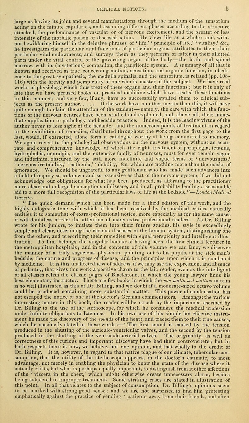 large as having its joint and several manifestations through the medium of the sensorium acting on the minute capillaries, and assuming different phases according to the structure attacked, the predominance of vascular or of nervous excitement, and the greater or less intensity of the morbific poison or diseased action. He views life as a whole ; and, with- out bewildering himself in the delusive phrases of ' life,' ' principle of life,' ' vitality,' &c, he investigates the particular vital functions of particular organs, attributes to them their particular vital endowments, and surveys them as they perform or falter in their allotted parts under the vital control of the governing organ of the body — the brain and spinal marrow, with its (mysterious) companion, the ganglionic system. A summary of all that is known and received as true concerning motion, sensation, and organic function, in obedi- ence to the great sympathetic, the medulla spinalis, and the sensorium, is related (pp. 108- 116) with the brevity and perspicuity of one who is master of the subject. We have read works of physiology which thus treat of these organs and their functions ; but it is only of late that we have perused books on practical medicine which have treated these functions in this manner; and very few, if any, have so successfully applied them to clinical sub- jects as the present author If the work have no other merits than this, it will have quite enough to claim the attention of the student—namely, the care with which the func- tions of the nervous centres have been studied and explained, and, above all, their imme- diate application to pathology and bedside practice. Indeed, it is the leading virtue of the author never to lose sight of the bedside; and the numerous points of treatment in regard to the exhibition of remedies, distributed throughout the work from the first page to the last, would, if extracted, alone form a catalogue worthy of being committed to memory. We again revert lo the pathological observations on the nervous system, without an accu- rate and comprehensive knowledge of which the right treatment of paraplegia, tetanus, hydrophobia, neuralgia, and the extensive family of neuroses, must for ever remain vague and indefinite, obscured by the still more indefinite and vague terms of ' nervousness,' ' nervous irritability,' ' asthenia,' ' debility,' &c. which are nothing more than the masks of ignorance. We should be ungrateful to any gentleman who has made such advances into a field of inquiry so unknown and so extensive as that of the nervous system, if we did not acknowledge our obligations for what has been produced, as affording to the practitioner more clear and enlarged conceptions of disease, and in all probability lending a seasonable aid to a more full recognition of the particular laws of life at the bedside.—London Medical Gazette.  The quick demand which has been made for a third edition of this work, and the highly eulogistic tone with which it has been received by the medical critics, naturally entitles it to somewhat of extra-professional notice, more especially as for the same causes it will doubtless attract the attention of many extra-professional readers. As Dr. Billing wrote for his juniors, to initiate them into their future studies, his style is exceedingly simple and clear, describing the various diseases of the human system, distinguishing one from the other, and prescribing their remedies with equal perspicuity and intelligent illus- tration. To him belongs the singular honour of having been the first clinical lecturer in the metropolitan hospitals ; and in the contents of this volume we can fancy we discover the manner of a truly sagacious physician, pointing out to his pupils, at the sick man's bedside, the nature and progress of disease, and the principles upon which it is combated by medicine. It is this unaffectedness of address, if we may use the expression, and absence of pedantry, that gives this work a positive charm to the laic reader, even as the intelligent of all classes relish the classic pages of Blackstone, in which the young lawyer finds his best elementary instructor. There are few books in which the non multa sed multum maxim is so well illustrated as this of Dr. Billing, and we doubt if a moderate-sized octavo volume could be produced containing more substantial matter. This power of condensation has not escaped the notice of one of the doctor's German commentators. Amongst the various interesting matter in this book, the reader will be struck by the importance ascribed by Dr. Billing to the use of the stethoscope, for which he considers the medical profession under infinite obligations to Laennec. In his own use of this simple but effective instru- ment he made the discovery of the sounds of the heart, and traced them to their true causes, which he succinctly stated in these words:—' The first sound is caused by the tension produced in the shutting of the auriculo-ventricular valves, and the second by the tension produced in the shutting of the ventriculo-arterial valves.' The originality, as well as correctness of this curious and important discovery have had their controverters ; but in both respects there is now, we believe, but one opinion, and that wholly to the credit ot Dr. Billing. It is, however, in regard to that native plague of our climate, tubercular con- sumption, that the utility of the stethoscope appears, in the doctor's estimate, to most advantage, not merely in enabling the physician to know the state of the disease where it actually exists, but what is perhaps equally important, to distinguish from it other affections of the 'viscera in the chest,' which might otherwise create unnecessary alarm, besides being subjected to improper treatment. Some striking cases are stated in illustration of this point. In all that relates to the subject of consumption, Dr. Billing's opinions seem to be marked with strong good sense; and we are not surprised to find him protesting emphatically against the practice of sending ' patients away from their friends, and often
