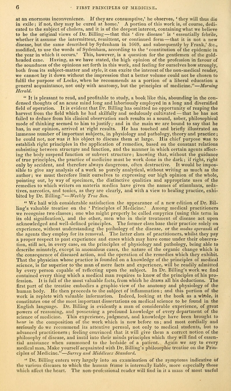 at an enormous inconvenience. If they are consumptive,' he observes, ' they will thus die in exile ; if not, they may be cured at home.' A portion of this work is, of course, dedi- cated to the subject of cholera, and it is of the deepest interest, containing what we believe to be the original views of Dr. Billing—that this ' dire disease' is ' essentially febrile, whether it assume the intermittent, remittent, or continued form—that it is not a new disease, but the same described by Sydenham in 1C69, and subsequently by Frank,' &c, modified, to use the words of Sydenham, according to the ' constitution of the epidemic in the year in which it occurs.' This, however, is a question for the gentlemen of the gold- headed cane. Having, as we have stated, the high opinion of the profession in favour of the soundness of the opinions set forth in this work, and feeling for ourselves how strongly, both from its subject-matter and style, it can excite the interest of the non-medical reader, we cannot lay it down without the impression that a better volume could not be chosen to fulfil the purpose of Locke, when he recommends as a portion of a liberal education a general acquaintance, not only with anatomy, but the principles of medicine.—Morning Herald.  It is pleasant to read, and profitable to study, a book like this, abounding in the con- densed thoughts of an acute mind long and laboriously employed in a long and diversified field of operation. It is evident that Dr. Billing ha3 omitted no opportunity of reaping the harvest from the field which he had skilfully and sedulously cultivated — that he has not failed to deduce from his clinical observation such results as a sound, sober, philosophical mode of thinking seemed to him to justify;- and in the main we are bound to say that he has, in our opinion, arrived at right results. He has touched and briefly illustrated an immense number of important subjects, in physiology and pathology, theory and practice; he could not, nor was it his object to discuss them at large. His chief purpose was to establish right principles in the application of remedies, based on the constant relations subsisting between structure and function, and the manner in which certain agents affect- ing the body suspend function or subvert structure; knowing that, without the guidance of true principles, the practice of medicine must be work done in the dark; if right, right only by accident, and therefore always dangerous, often destructive. It would be impos- sible to give any analysis of a work so purely analytical, without writing as much as the author; we must therefore limit ourselves to expressing our high opinion of the whole, pointing out, by way of specimen, the distinctive qualities and appropriate uses of the remedies to which writers on materia medica have given the names of stimulants, seda- tives, narcotics, and tonics, as they are clearly, and with a view to healing practice, exhi- bited by Dr. Billing.—Weekly True Sun.  We hail with considerable satisfaction the appearance of a new edition of Dr. Bil- ling's valuable treatise on the ' Principles of Medicine.' Among medical practitioners we recognise two classes; one who might properly be called empyrics (using this term in its old signification), and the other, men who in their treatment of disease act upon acknowledged and well-defined principles. The former class base their practi.ce solely on experience, without understanding the pathology of the disease, or the modus operandi of the agents they employ for its removal. The latter class of practitioners, whilst they pay a proper respect to past experience and cases which may have come under their observa- tion, still act, in every case, on the principles of physiology and pathology, being able to describe minutely, except in anomalous cases, the nature of the organic change which is the consequence of diseased action, and the operation of the remedies which they exhibit. That the physician whose practice is founded on a knowledge of the principles of medical science, is far superior to the man of mere facts and experience, will be readily admitted by every person capable of reflecting upon the subject. In Dr. Billing's work we find contained every thing which a medical man requires to know of the principles of his pro- fession. It is full of the most valuable facts, from which he draws all his deductions. The first part of the treatise embodies a graphic view of the anatomy and physiology of the human body. He then proceeds to the subject of inflammation; and this portion of the work is replete with valuable information. Indeed, looking at the book as a whole, it constitutes one of the most important dissertations on medical science to be found in the English language. Dr. Billing is evidently a man of considerable experience, of great powers of reasoning, and possessing a profound knowledge of every department of the science of medicine. This experience, judgment, and knowledge have been brought to bear in the composition of the work which is now before us; and most cordially and seriously do we recommend its attentive perusal, not only to medical students, but to advanced practitioners ; feeling convinced that it will give them a correct notion of the philosophy of disease, and instil into their minds principles which they will find of essen- tial assistance when summoned to the bedside of a patient. Again we say to every medical man, Make yourself acquainted with Dr. Billing's philosophic treatise on the Prin- ciples of Medicine.—Surrey and Middlesex Standard.  Dr. Billing enters very largely into an examination of the symptoms indicative of the various diseases to which the human frame is internally liable, more especially those which affect the heart. The non-professional reader will find in it a mass of most useful