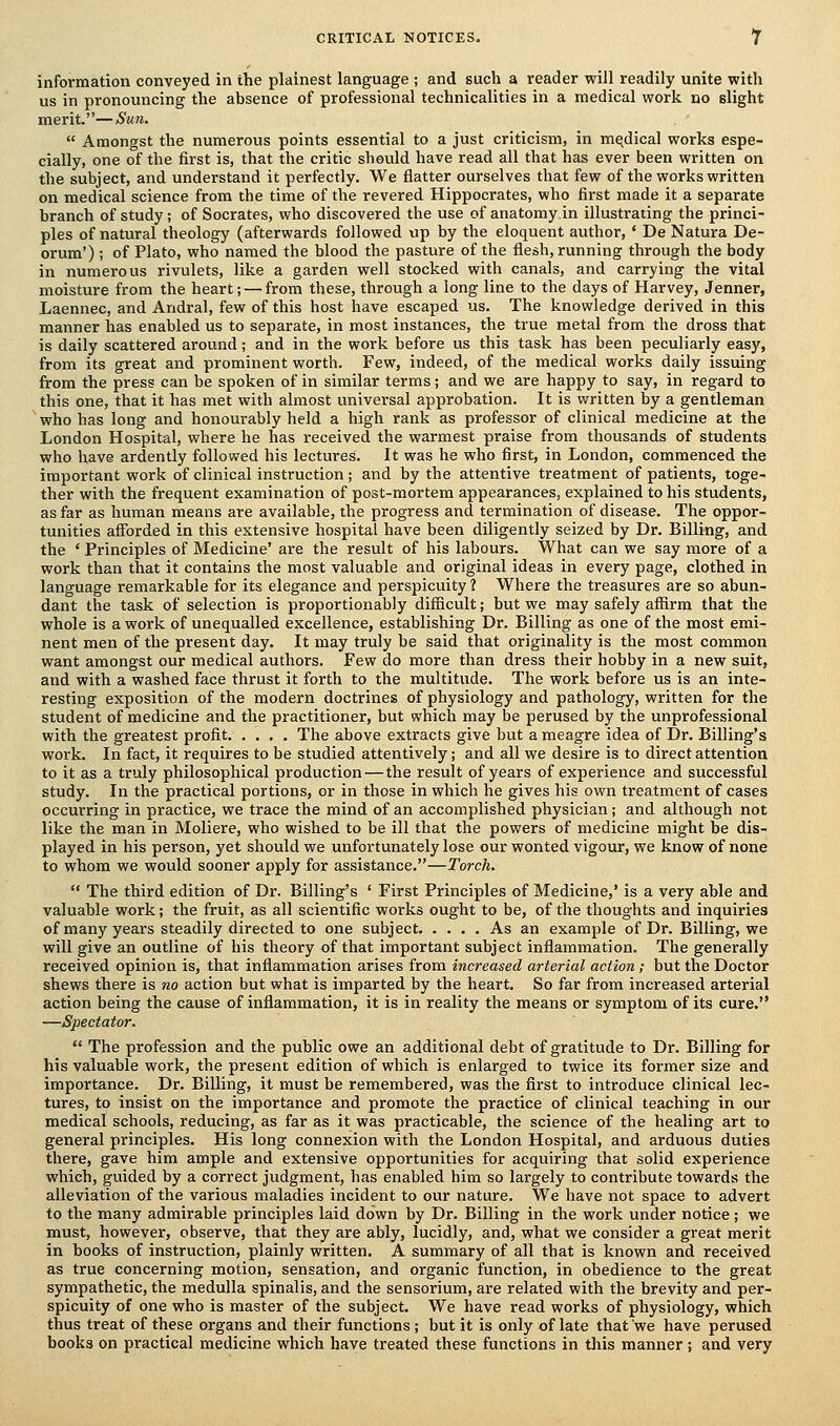 information conveyed in the plainest language ; and such a reader will readily unite with us in pronouncing the absence of professional technicalities in a medical work no slight merit.—Sun.  Amongst the numerous points essential to a just criticism, in medical works espe- cially, one of the first is, that the critic should have read all that has ever been written on the subject, and understand it perfectly. We flatter ourselves that few of the works written on medical science from the time of the revered Hippocrates, who first made it a separate branch of study; of Socrates, who discovered the use of anatomy.in illustrating the princi- ples of natural theology (afterwards followed up by the eloquent author, • De Natura De- orum') ; of Plato, who named the blood the pasture of the flesh, running through the body in numerous rivulets, like a garden well stocked with canals, and carrying the vital moisture from the heart; — from these, through a long line to the days of Harvey, Jenner, Laennec, and Andral, few of this host have escaped us. The knowledge derived in this manner has enabled us to separate, in most instances, the true metal from the dross that is daily scattered around; and in the work before us this task has been peculiarly easy, from its great and prominent worth. Few, indeed, of the medical works daily issuing from the press can be spoken of in similar terms; and we are happy to say, in regard to this one, that it has met with almost universal approbation. It is written by a gentleman who has long and honourably held a high rank as professor of clinical medicine at the London Hospital, where he has received the warmest praise from thousands of students who have ardently followed his lectures. It was he who first, in London, commenced the important work of clinical instruction; and by the attentive treatment of patients, toge- ther with the frequent examination of post-mortem appearances, explained to his students, as far as human means are available, the progress and termination of disease. The oppor- tunities afforded in this extensive hospital have been diligently seized by Dr. Billing, and the ' Principles of Medicine' are the result of his labours. What can we say more of a work than that it contains the most valuable and original ideas in every page, clothed in language remarkable for its elegance and perspicuity 1 Where the treasures are so abun- dant the task of selection is proportionably difficult; but we may safely affirm that the whole is a work of unequalled excellence, establishing Dr. Billing as one of the most emi- nent men of the present day. It may truly be said that originality is the most common want amongst our medical authors. Few do more than dress their hobby in a new suit, and with a washed face thrust it forth to the multitude. The work before us is an inte- resting exposition of the modern doctrines of physiology and pathology, written for the student of medicine and the practitioner, but which may be perused by the unprofessional with the greatest profit The above extracts give but a meagre idea of Dr. Billing's work. In fact, it requires to be studied attentively; and all we desire is to direct attention to it as a truly philosophical production—the result of years of experience and successful study. In the practical portions, or in those in which he gives his own treatment of cases occurring in practice, we trace the mind of an accomplished physician; and although not like the man in Moliere, who wished to be ill that the powers of medicine might be dis- played in his person, yet should we unfortunately lose our wonted vigour, we know of none to whom we would sooner apply for assistance.—Torch.  The third edition of Dr. Billing's ' First Principles of Medicine,' is a very able and valuable work; the fruit, as all scientific works ought to be, of the thoughts and inquiries of many years steadily directed to one subject As an example of Dr. Billing, we will give an outline of his theory of that important subject inflammation. The generally received opinion is, that inflammation arises from increased arterial action; but the Doctor shews there is no action but what is imparted by the heart. So far from increased arterial action being the cause of inflammation, it is in reality the means or symptom of its cure. —Spectator.  The profession and the public owe an additional debt of gratitude to Dr. Billing for his valuable work, the present edition of which is enlarged to twice its former size and importance. Dr. Billing, it must be remembered, was the first to introduce clinical lec- tures, to insist on the importance and promote the practice of clinical teaching in our medical schools, reducing, as far as it was practicable, the science of the healing art to general principles. His long connexion with the London Hospital, and arduous duties there, gave him ample and extensive opportunities for acquiring that solid experience which, guided by a correct judgment, has enabled him so largely to contribute towards the alleviation of the various maladies incident to our nature. We have not space to advert to the many admirable principles laid down by Dr. Billing in the work under notice ; we must, however, observe, that they are ably, lucidly, and, what we consider a great merit in books of instruction, plainly written. A summary of all that is known and received as true concerning motion, sensation, and organic function, in obedience to the great sympathetic, the medulla spinalis, and the sensorium, are related with the brevity and per- spicuity of one who is master of the subject. We have read works of physiology, which thus treat of these organs and their functions ; but it is only of late that we have perused books on practical medicine which have treated these functions in this manner ; and very