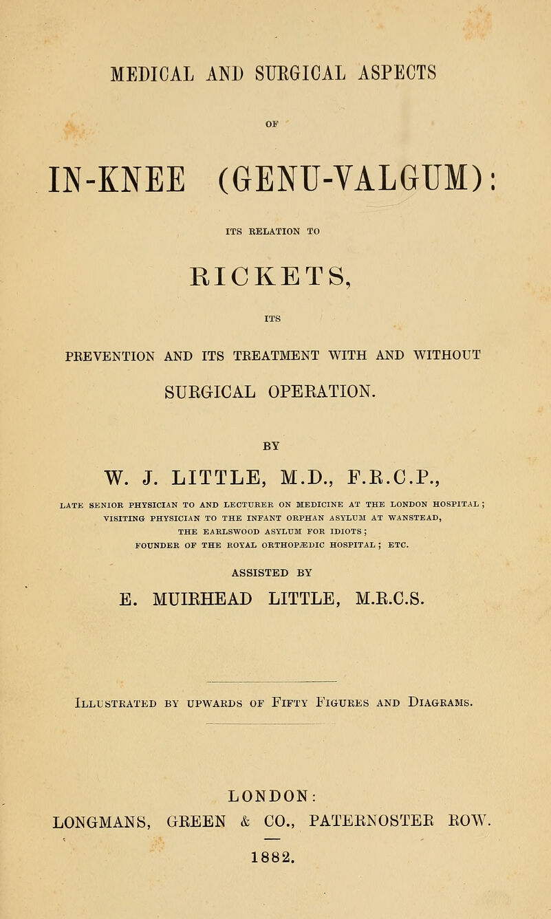 MEDICAL AND SURGICAL ASPECTS IN-KNEE (GENU-VALGUM): ITS RELATION TO RICKETS, ITS PEEVENTION AND ITS TREATMENT WITH AND WITHOUT SUEGICAL OPEEATION. BY W. J. LITTLE, M.D., F.K.C.P., LATE SENIOR PHYSICIAN TO AND LECTURER ON MEDICINE AT THE LONDON HOSPITAL ; VISITING PHYSICIAN TO THE INFANT ORPHAN ASYLUM AT WANSTEAD, THE EARLSWOOD ASYLUM FOR IDIOTS ; FOUNDER OF THE ROYAL ORTHOPAEDIC HOSPITAL ; ETC. ASSISTED BY E. MUIEHEAD LITTLE, M.E.C.S. Illustrated by upwards of Fifty Figures and Diagrams. LONDON: LONGMANS, GEEEN & CO., PATEENOSTEE EOW. 1882.