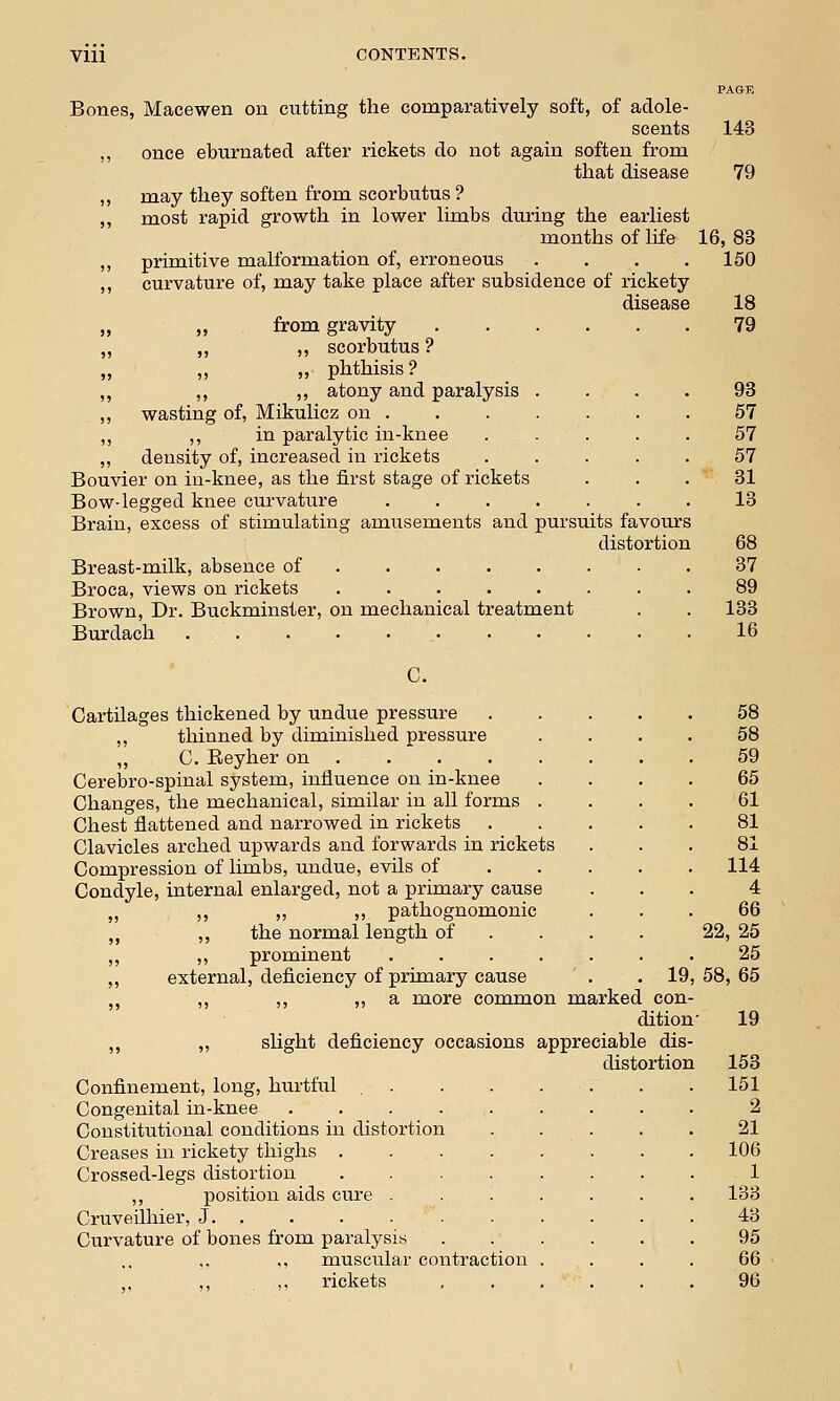 Bones, Macewen on cutting the comparatively soft, of adole- scents ,, once eburnated after rickets do not again soften from that disease may they soften from scorbutus ? most rapid growth in lower limbs during the earliest months of life primitive malformation of, erroneous .... curvature of, may take place after subsidence of rickety disease „ from gravity ,, ,, scorbutus ? ,, ,, phthisis? ,, ,, atony and paralysis wasting of, Mikulicz on . ,, in paralytic in-knee density of, increased in rickets Bouvier on in-knee, as the first stage of rickets Bow-legged knee curvature Brain, excess of stimulating amusements and pursuits favours distortion Breast-milk, absence of ....... Broca, views on rickets ........ Brown, Dr. Buckminster, on mechanical treatment Burdach C. Cartilages thickened by undue pressure ,, thinned by diminished pressure ,, C. Reyher on Cerebro-spinal system, influence on in-knee Changes, the mechanical, similar in all forms Chest flattened and narrowed in rickets Clavicles arched upwards and forwards in rickets Compression of limbs, undue, evils of Condyle, internal enlarged, not a primary cause ,, ,, ,, pathognomonic ,, the normal length of ,, prominent .... external, deficiency of primary cause . .19 ,, ,, ,, a more common marked con dition ,, ,, slight deficiency occasions appreciable dis distortion Confinement, long, hurtful Congenital in-knee .... Constitutional conditions in distortion Creases in rickety thighs . Crossed-legs distortion ,, position aids cure . Cruveilhier, J. . Curvature of bones from paralysis ,, ,, muscular contraction ,, rickets PAGE 143 79 16, 83 150 18 79 93 57 57 57 31 13 68 37 89 133 16 58 58 59 65 61 81 81 114 4 66 22, 25 25 58, 65 19 153 151 2 21 106 1 133 43 95 66 96