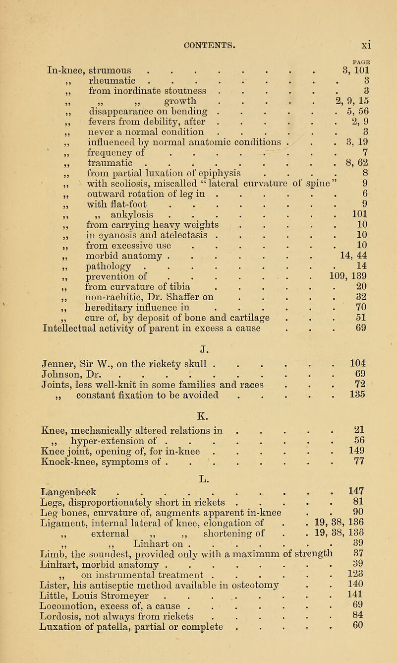 ature In-knee, strumous .... rheumatic .... from inordinate stoutness „ growth disappearance on bending . fevers from debility, after never a normal condition influenced by normal anatomic conditions frequency of .... traumatic ..... from partial luxation of epiphysis with scoliosis, miscalled lateral curv outward rotation of leg in . with flat-foot .... ,, ankylosis .... from carrying heavy weights in cyanosis and atelectasis . from excessive use morbid anatomy .... pathology ..... prevention of ... from curvature of tibia non-rachitic, Dr. Shaffer on hereditary influence in cure of, by deposit of bone and cartilage Intellectual activity of parent in excess a cause of spine PAGE 3, 101 3 3 2, 9, 15 5, 56 2, 9 3 3, 19 7 8, 62 9 6 9 101 10 10 10 14, 44 14 109, 139 20 32 70 51 69 Jenner, Sir W., on the rickety skull . Johnson, Dr. ....... Joints, less well-knit in some families and races ,, constant fixation to be avoided 104 69 72 135 K. Knee, mechanically altered relations in ,, hyper-extension of . Knee joint, opening of, for in-knee Knock-knee, symptoms of . L. Langenbeck ....... Legs, disproportionately short in rickets . Leg bones, curvature of, augments apparent in-knee Ligament, internal lateral of knee, elongation of ,, external ,, ,, shortening of ,, ,, Linhart on . Limb, the soundest, provided only with a maximum Linhart, morbid anatomy ..... ,, on instrumental treatment . Lister, his antiseptic method available in osteotomy Little, Louis Stromeyer . . ... Locomotion, excess of, a cause .... Lordosis, not always from rickets Luxation of patella, partial or complete of strength 21 56 149 77 . 147 81 90 19, 38, 136 19, 38, 136 39 37 39 123 140 141 69 84 60