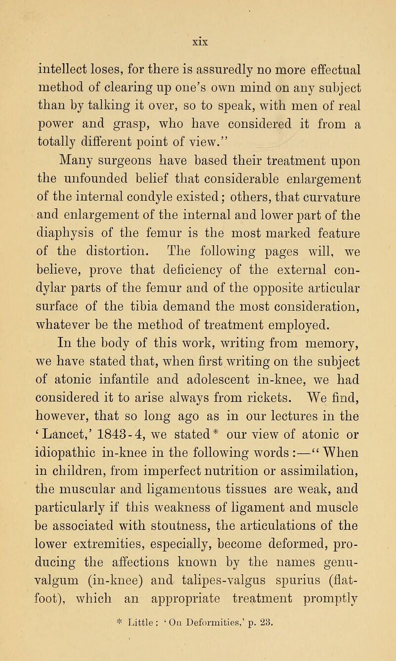 intellect loses, for there is assuredly no more effectual method of clearing up one's own mind on any suhject than by talking it over, so to speak, with men of real power and grasp, who have considered it from a totally different point of view. Many surgeons have based their treatment upon the unfounded belief that considerable enlargement of the internal condyle existed; others, that curvature and enlargement of the internal and lower part of the diaphysis of the femur is the most marked feature of the distortion. The following pages will, we believe, prove that deficiency of the external con- dylar parts of the femur and of the opposite articular surface of the tibia demand the most consideration, whatever be the method of treatment employed. In the body of this work, writing from memory, we have stated that, when first writing on the subject of atonic infantile and adolescent in-knee, we had considered it to arise always from rickets. We find, however, that so long ago as in our lectures in the 'Lancet,' 1843-4, we stated* our view of atonic or idiopathic in-knee in the following words :— When in children, from imperfect nutrition or assimilation, the muscular and ligamentous tissues are weak, and particularly if this weakness of ligament and muscle be associated with stoutness, the articulations of the lower extremities, especially, become deformed, pro- ducing the affections known by the names genu- valgum (in-knee) and talipes-valgus spurius (flat- foot), which an appropriate treatment promptly * Little : ' On Deformities,' p. 23.