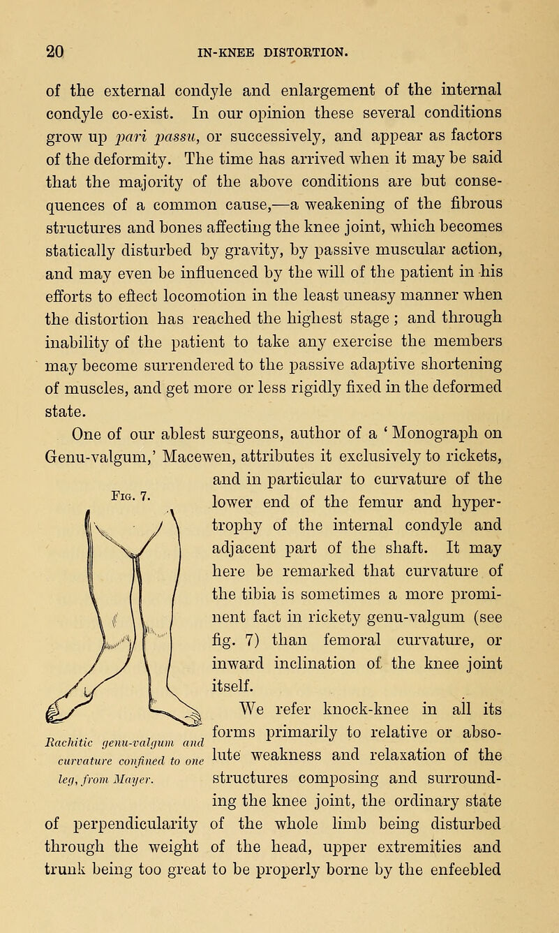 of the external condyle and enlargement of the internal condyle co-exist. In our opinion these several conditions grow up pari passu, or successively, and appear as factors of the deformity. The time has arrived when it may be said that the majority of the above conditions are but conse- quences of a common cause,—a weakening of the fibrous structures and bones affecting the knee joint, which becomes statically disturbed by gravity, by passive muscular action, and may even be influenced by the will of the patient in his efforts to effect locomotion in the least uneasy manner when the distortion has reached the highest stage ; and through inability of the patient to take any exercise the members may become surrendered to the passive adaptive shortening of muscles, and get more or less rigidly fixed in the deformed state. One of our ablest surgeons, author of a ' Monograph on Genu-valgum,' Macewen, attributes it exclusively to rickets, and in particular to curvature of the lower end of the femur and hyper- trophy of the internal condyle and adjacent part of the shaft. It may here be remarked that curvature of the tibia is sometimes a more promi- nent fact in rickety genu-valgum (see fig. 7) than femoral curvature, or inward inclination of the knee joint itself. We refer knock-knee in all its forms primarily to relative or abso- lute weakness and relaxation of the structures composing and surround- ing the knee joint, the ordinary state of perpendicularity of the whole limb being disturbed through the weight of the head, upper extremities and trunk being too great to be properly borne by the enfeebled Fig. 7. Rachitic genu-valgum and curvature confined to one leg, from Mayer.