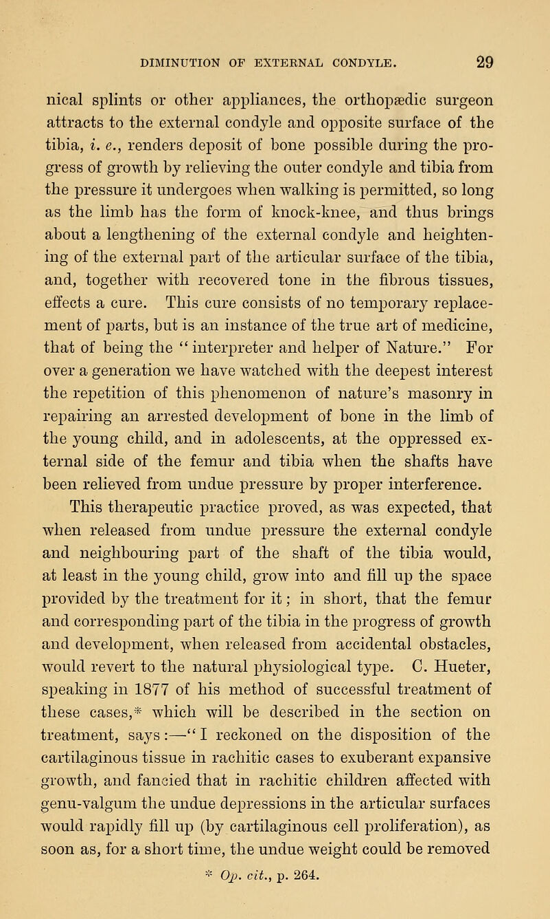 nical splints or other appliances, the orthopaedic surgeon attracts to the external condyle and opposite surface of the tibia, i. e., renders deposit of bone possible during the pro- gress of growth by relieving the outer condyle and tibia from the pressure it undergoes when walking is permitted, so long as the limb has the form of knock-knee, and thus brings about a lengthening of the external condyle and heighten- ing of the external part of the articular surface of the tibia, and, together with recovered tone in the fibrous tissues, effects a cure. This cure consists of no temporary replace- ment of parts, but is an instance of the true art of medicine, that of being the  interpreter and helper of Nature. For over a generation we have watched with the deepest interest the repetition of this phenomenon of nature's masonry in repairing an arrested development of bone in the limb of the young child, and in adolescents, at the oppressed ex- ternal side of the femur and tibia when the shafts have been relieved from undue pressure by proper interference. This therapeutic practice proved, as was expected, that when released from undue pressure the external condyle and neighbouring part of the shaft of the tibia would, at least in the young child, grow into and fill up the space provided by the treatment for it; in short, that the femur and corresponding part of the tibia in the progress of growth and development, when released from accidental obstacles, would revert to the natural physiological type. C. Hueter, speaking in 1877 of his method of successful treatment of these cases,* which will be described in the section on treatment, says:—I reckoned on the disposition of the cartilaginous tissue in rachitic cases to exuberant expansive growth, and fancied that in rachitic children affected with genu-valgum the undue depressions in the articular surfaces would rapidly fill up (by cartilaginous cell proliferation), as soon as, for a short time, the undue weight could be removed * Oj>. cit., p. 264.