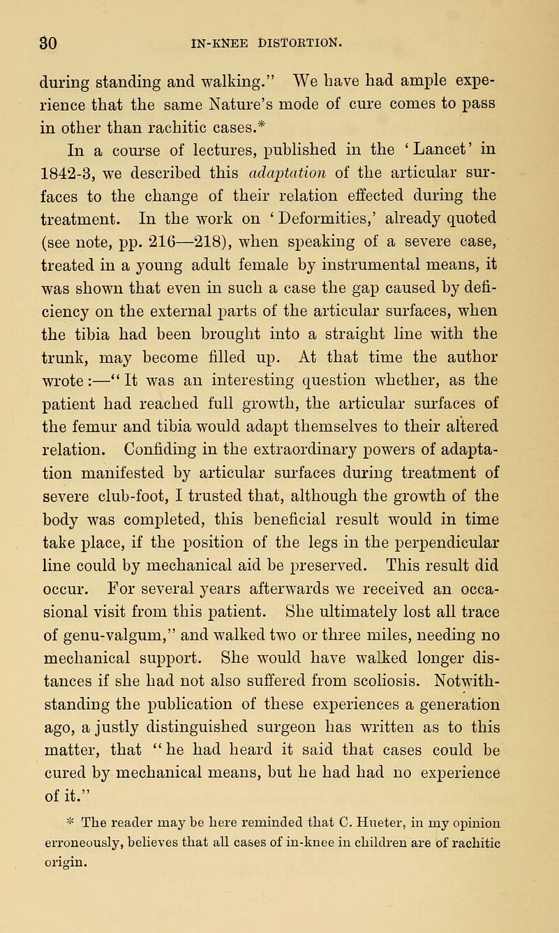 during standing and walking. We have had ample expe- rience that the same Nature's mode of cure comes to pass in other than rachitic cases.* In a course of lectures, published in the ' Lancet' in 1842-3, we described this adaptation of the articular sur- faces to the change of their relation effected during the treatment. In the work on 'Deformities,' already quoted (see note, pp. 216—218), when speaking of a severe case, treated in a young adult female by instrumental means, it was shown that even in such a case the gap caused by defi- ciency on the external parts of the articular surfaces, when the tibia had been brought into a straight line with the trunk, may become filled up. At that time the author wrote:—It was an interesting question whether, as the patient had reached full growth, the articular surfaces of the femur and tibia would adapt themselves to their altered relation. Confiding in the extraordinary powers of adapta- tion manifested by articular surfaces during treatment of severe club-foot, I trusted that, although the growth of the body was completed, this beneficial result would in time take place, if the position of the legs in the perpendicular line could by mechanical aid be preserved. This result did occur. For several years afterwards we received an occa- sional visit from this patient. She ultimately lost all trace of genu-valgum, and walked two or three miles, needing no mechanical support. She would have walked longer dis- tances if she had not also suffered from scoliosis. Notwith- standing the publication of these experiences a generation ago, a justly distinguished surgeon has written as to this matter, that  he had heard it said that cases could be cured by mechanical means, but he had had no experience of it. * The reader may be here reminded that C. Hiieter, in my opinion erroneously, believes that all cases of in-knee in children are of rachitic origin.