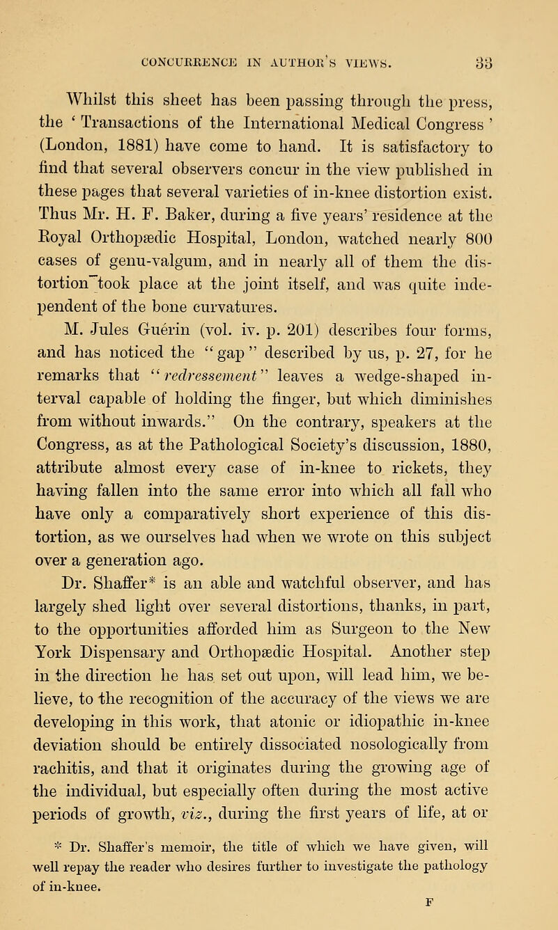 Whilst this sheet has been passing through the press, the ' Transactions of the International Medical Congress ' (London, 1881) have come to hand. It is satisfactory to find that several observers concur in the view published in these pages that several varieties of in-knee distortion exist. Thus Mr. H. F. Baker, during a five years' residence at the Eoyal Orthopaedic Hospital, London, watched nearly 800 cases of genu-valgum, and in nearly all of them the dis- tortiontook place at the joint itself, and was quite inde- pendent of the bone curvatures. M. Jules Guerin (vol. iv. p. 201) describes four forms, and has noticed the  gap  described by us, p. 27, for he remarks that  redressement leaves a wedge-shaped in- terval capable of holding the finger, but which diminishes from without inwards. On the contrary, speakers at the Congress, as at the Pathological Society's discussion, 1880, attribute almost every case of in-knee to rickets, they having fallen into the same error into which all fall who have only a comparatively short experience of this dis- tortion, as we ourselves had when we wrote on this subject over a generation ago. Dr. Shaffer* is an able and watchful observer, and has largely shed light over several distortions, thanks, in part, to the opportunities afforded him as Surgeon to the New York Dispensary and Orthopaedic Hospital. Another step in the direction he has. set out upon, will lead him, we be- lieve, to the recognition of the accuracy of the views we are developing in this work, that atonic or idiopathic in-knee deviation should be entirely dissociated nosologically from rachitis, and that it originates during the growing age of the individual, but especially often during the most active periods of growth, viz., during the first years of life, at or * Dr. Shaffer's memoir, the title of which we have given, will well repay the reader who desires further to investigate the pathology of in-knee. F