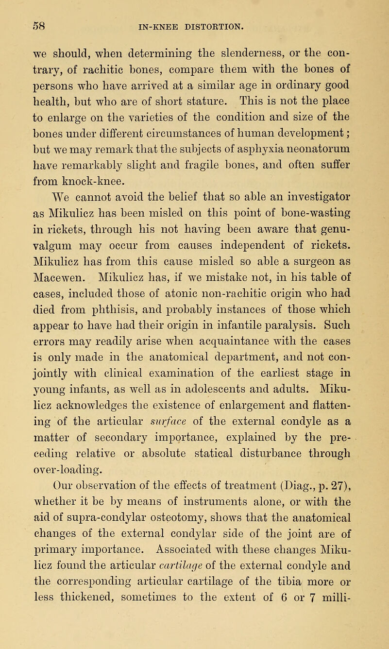 we should, when determining the slenderness, or the con- trary, of rachitic bones, compare them with the bones of persons who have arrived at a similar age in ordinary good health, but who are of short stature. This is not the place to enlarge on the varieties of the condition and size of the bones under different circumstances of human development; but we may remark that the subjects of asphyxia neonatorum have remarkably slight and fragile bones, and often suffer from knock-knee. We cannot avoid the belief that so able an investigator as Mikulicz has been misled on this point of bone-wasting in rickets, through his not having been aware that genu- valgum may occur from causes independent of rickets. Mikulicz has from this cause misled so able a surgeon as Macewen. Mikulicz has, if we mistake not, in his table of cases, included those of atonic non-rachitic origin who had died from phthisis, and probably instances of those which appear to have had their origin in infantile paralysis. Such errors may readily arise when acquaintance with the cases is only made in the anatomical department, and not con- jointly with clinical examination of the earliest stage in young infants, as well as in adolescents and adults. Miku- licz acknowledges the existence of enlargement and flatten- ing of the articular surface of the external condyle as a matter of secondary importance, explained by the pre- ceding relative or absolute statical disturbance through over-loading. Our observation of the effects of treatment (Diag., p. 27), whether it be by means of instruments alone, or with the aid of supra-condylar osteotomy, shows that the anatomical changes of the external condylar side of the joint are of primary importance. Associated with these changes Miku- licz found the articular cartilage of the external condyle and the corresponding articular cartilage of the tibia more or less thickened, sometimes to the extent of 6 or 7 milli-