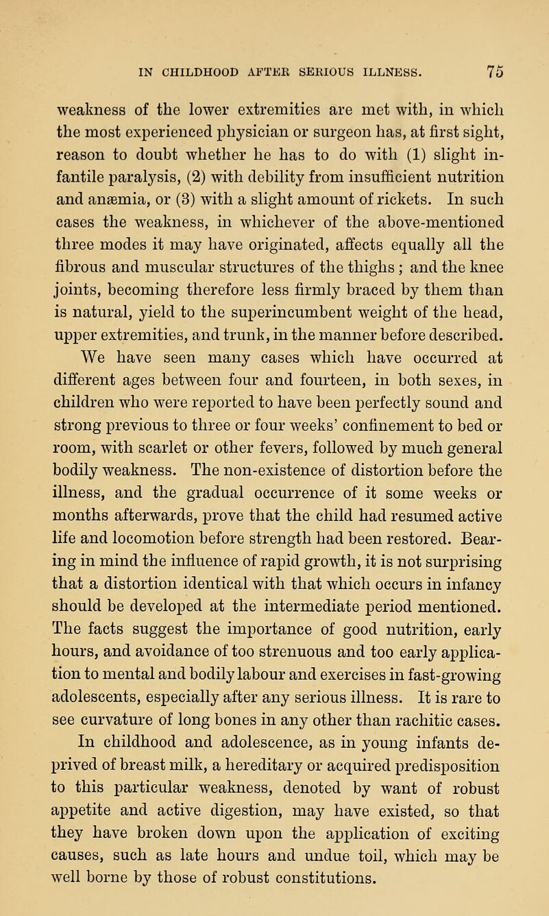 weakness of the lower extremities are met with, in which the most experienced physician or surgeon has, at first sight, reason to doubt whether he has to do with (1) slight in- fantile paralysis, (2) with debility from insufficient nutrition and anaemia, or (3) with a slight amount of rickets. In such cases the weakness, in whichever of the above-mentioned three modes it may have originated, affects equally all the fibrous and muscular structures of the thighs; and the knee joints, becoming therefore less firmly braced by them than is natural, yield to the superincumbent weight of the head, upper extremities, and trunk, in the manner before described. We have seen many cases which have occurred at different ages between four and fourteen, in both sexes, in children who were reported to have been perfectly sound and strong previous to three or four weeks' confinement to bed or room, with scarlet or other fevers, followed by much general bodily weakness. The non-existence of distortion before the illness, and the gradual occurrence of it some weeks or months afterwards, prove that the child had resumed active life and locomotion before strength had been restored. Bear- ing in mind the influence of rapid growth, it is not surprising that a distortion identical with that which occurs in infancy should be developed at the intermediate period mentioned. The facts suggest the importance of good nutrition, early hours, and avoidance of too strenuous and too early applica- tion to mental and bodily labour and exercises in fast-growing adolescents, especially after any serious illness. It is rare to see curvature of long bones in any other than rachitic cases. In childhood and adolescence, as in young infants de- prived of breast milk, a hereditary or acquired predisposition to this particular weakness, denoted by want of robust appetite and active digestion, may have existed, so that they have broken down upon the application of exciting causes, such as late hours and undue toil, which may be well borne by those of robust constitutions.