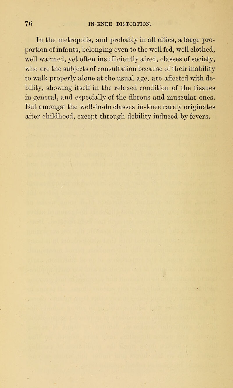 In the metropolis, and probably in all cities, a large pro- portion of infants, belonging even to the well fed, well clothed, well warmed, yet often insufficiently aired, classes of society, who are the subjects of consultation because of their inability to walk properly alone at the usual age, are affected with de- bility, showing itself in the relaxed condition of the tissues in general, and especially of the fibrous and muscular ones. But amongst the well-to-do classes in-knee rarely originates after childhood, except through debility induced by fevers.