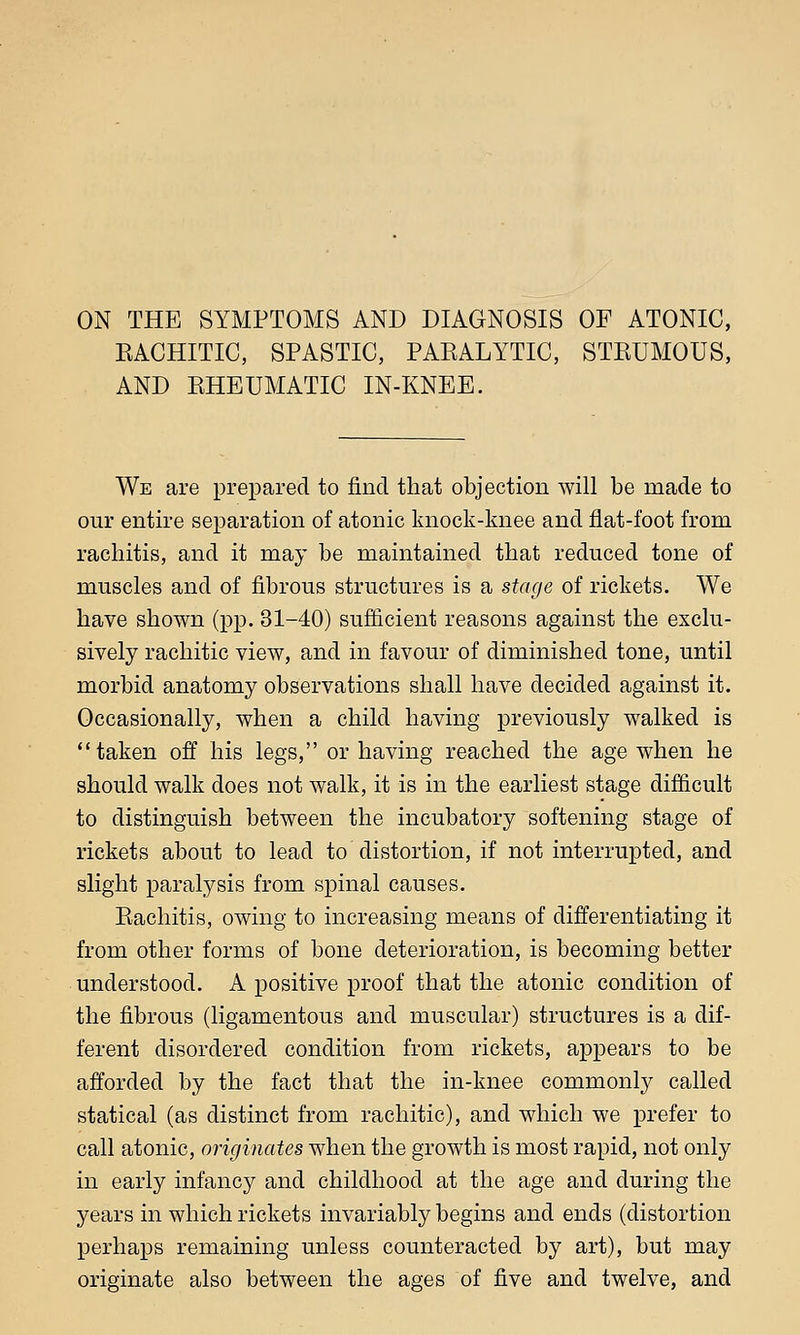 ON THE SYMPTOMS AND DIAGNOSIS OF ATONIC, EACHITIC, SPASTIC, PAEALYTIC, STEUMOUS, AND EHEUMATIC IN-KNEE. We are prepared to find that objection will be made to our entire separation of atonic knock-knee and flat-foot from rachitis, and it may be maintained that reduced tone of muscles and of fibrous structures is a stage of rickets. We have shown (pp. 31-40) sufficient reasons against the exclu- sively rachitic view, and in favour of diminished tone, until morbid anatomy observations shall have decided against it. Occasionally, when a child having previously walked is taken off his legs, or having reached the age when he should walk does not walk, it is in the earliest stage difficult to distinguish between the incubatory softening stage of rickets about to lead to distortion, if not interrupted, and slight paralysis from spinal causes. Eachitis, owing to increasing means of differentiating it from other forms of bone deterioration, is becoming better understood. A positive proof that the atonic condition of the fibrous (ligamentous and muscular) structures is a dif- ferent disordered condition from rickets, appears to be afforded by the fact that the in-knee commonly called statical (as distinct from rachitic), and which we prefer to call atonic, originates when the growth is most rapid, not only in early infancy and childhood at the age and during the years in which rickets invariably begins and ends (distortion perhaps remaining unless counteracted by art), but may originate also between the ages of five and twelve, and