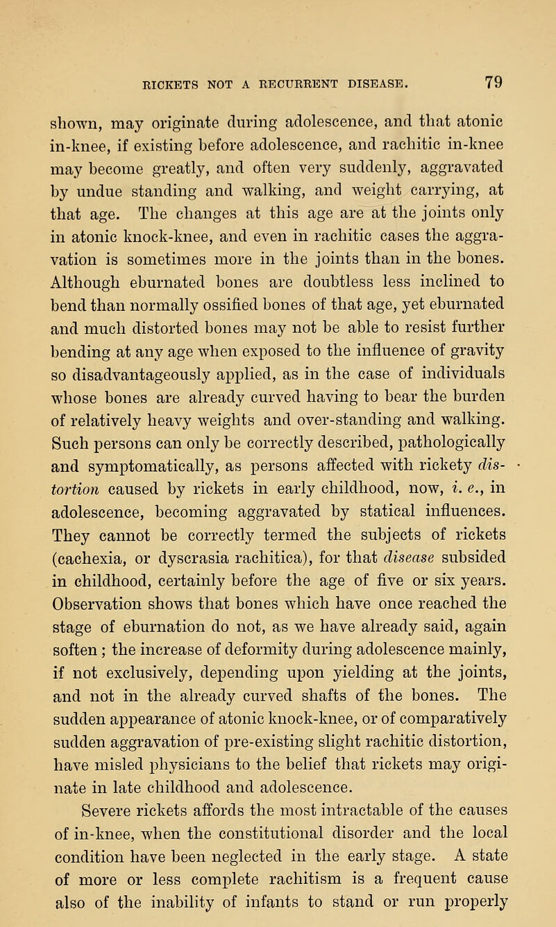 shown, may originate during adolescence, and that atonic in-knee, if existing before adolescence, and rachitic in-knee may become greatly, and often very suddenly, aggravated by undue standing and walking, and weight carrying, at that age. The changes at this age are at the joints only in atonic knock-knee, and even in rachitic cases the aggra- vation is sometimes more in the joints than in the bones. Although eburnated bones are doubtless less inclined to bend than normally ossified bones of that age, yet eburnated and much distorted bones may not be able to resist further bending at any age when exposed to the influence of gravity so disadvantageously applied, as in the case of individuals whose bones are already curved having to bear the burden of relatively heavy weights and over-standing and walking. Such persons can only be correctly described, pathologically and symptomatic ally, as persons affected with rickety dis- tortion caused by rickets in early childhood, now, i. e., in adolescence, becoming aggravated by statical influences. They cannot be correctly termed the subjects of rickets (cachexia, or dyscrasia rachitica), for that disease subsided in childhood, certainly before the age of five or six years. Observation shows that bones which have once reached the stage of eburnation do not, as we have already said, again soften; the increase of deformity during adolescence mainly, if not exclusively, depending upon yielding at the joints, and not in the already curved shafts of the bones. The sudden appearance of atonic knock-knee, or of comparatively sudden aggravation of pre-existing slight rachitic distortion, have misled physicians to the belief that rickets may origi- nate in late childhood and adolescence. Severe rickets affords the most intractable of the causes of in-knee, when the constitutional disorder and the local condition have been neglected in the early stage. A state of more or less complete rachitism is a frequent cause also of the inability of infants to stand or run properly