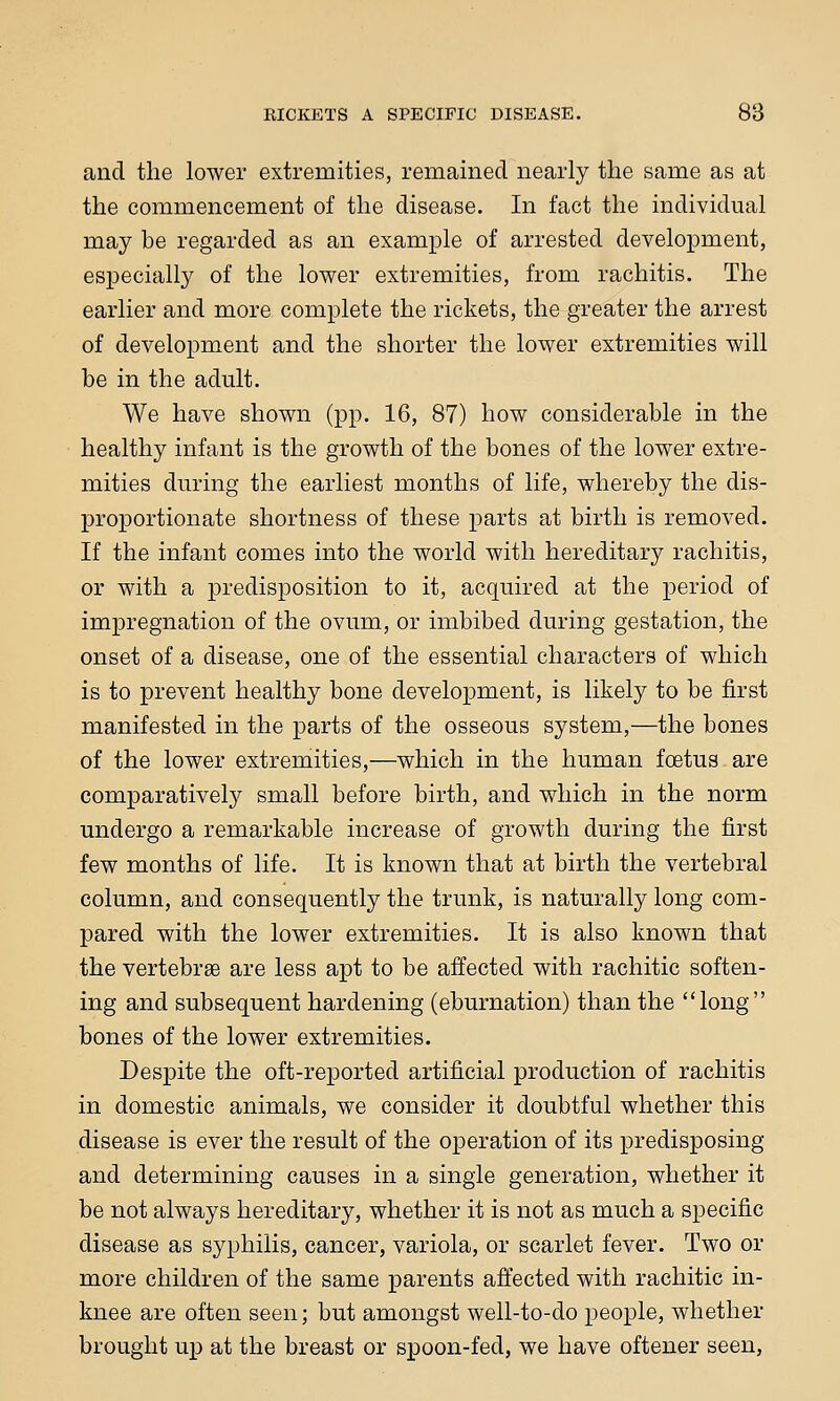 and the lower extremities, remained nearly the same as at the commencement of the disease. In fact the individual may be regarded as an example of arrested development, especially of the lower extremities, from rachitis. The earlier and more complete the rickets, the greater the arrest of development and the shorter the lower extremities will be in the adult. We have shown (pp. 16, 87) how considerable in the healthy infant is the growth of the bones of the lower extre- mities during the earliest months of life, whereby the dis- proportionate shortness of these parts at birth is removed. If the infant comes into the world with hereditary rachitis, or with a predisposition to it, acquired at the period of impregnation of the ovum, or imbibed during gestation, the onset of a disease, one of the essential characters of which is to prevent healthy bone development, is likely to be first manifested in the parts of the osseous system,—the bones of the lower extremities,—which in the human foetus are comparatively small before birth, and which in the norm undergo a remarkable increase of growth during the first few months of life. It is known that at birth the vertebral column, and consequently the trunk, is naturally long com- pared with the lower extremities. It is also known that the vertebrse are less apt to be affected with rachitic soften- ing and subsequent hardening (eburnation) than the long bones of the lower extremities. Despite the oft-reported artificial production of rachitis in domestic animals, we consider it doubtful whether this disease is ever the result of the operation of its predisposing and determining causes in a single generation, whether it be not always hereditary, whether it is not as much a specific disease as syphilis, cancer, variola, or scarlet fever. Two or more children of the same parents affected with rachitic in- knee are often seen; but amongst well-to-do people, whether brought up at the breast or spoon-fed, we have oftener seen,