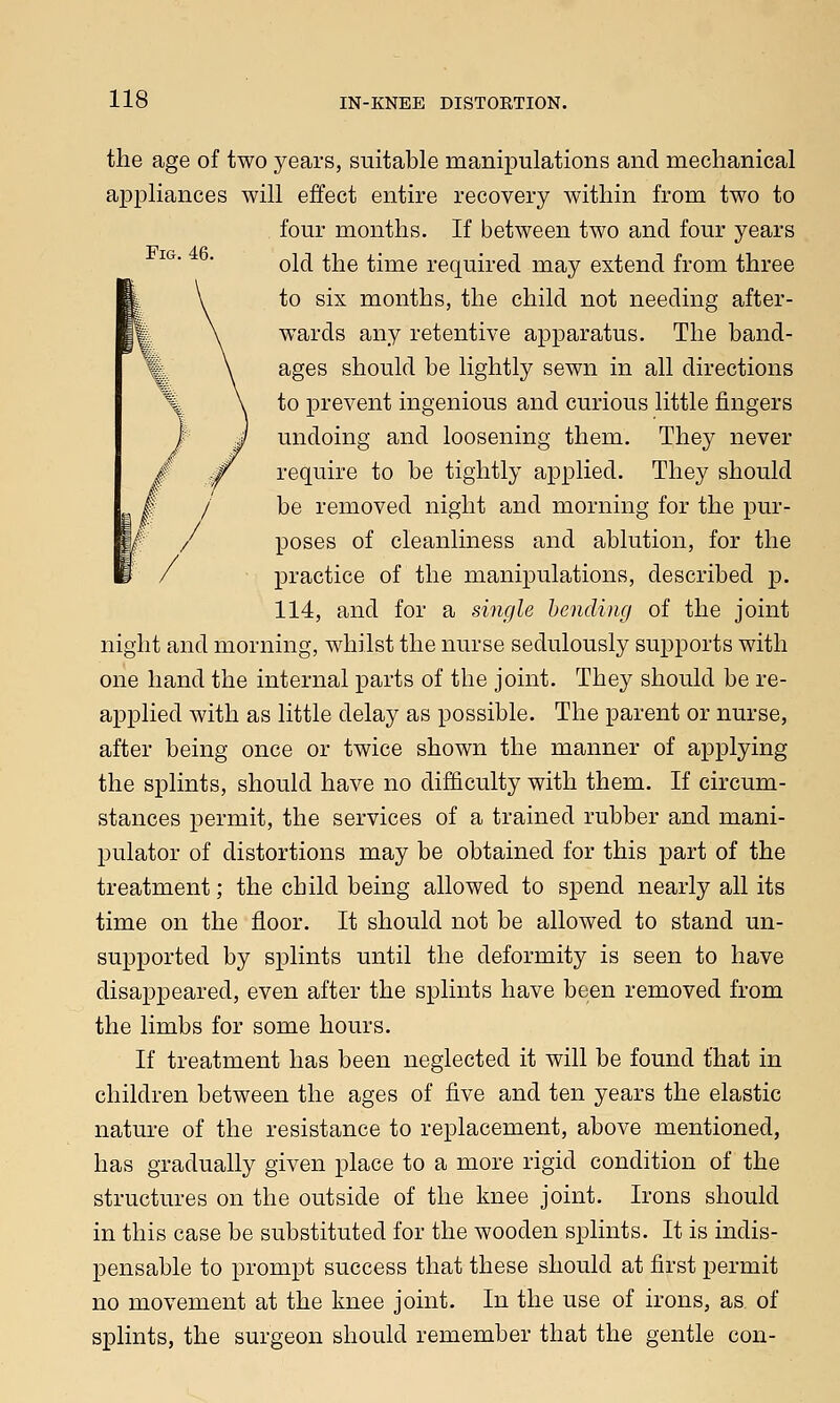 the age of two years, suitable manipulations and mechanical appliances will effect entire recovery within from two to four months. If between two and four years old the time required may extend from three to six months, the child not needing after- wards any retentive apparatus. The band- ages should be lightly sewn in all directions to prevent ingenious and curious little fingers undoing and loosening them. They never require to be tightly applied. They should be removed night and morning for the pur- poses of cleanliness and ablution, for the practice of the manipulations, described p. 114, and for a single bending of the joint night and morning, whilst the nurse sedulously supports with one hand the internal parts of the joint. They should be re- applied with as little delay as possible. The parent or nurse, after being once or twice shown the manner of applying the splints, should have no difficulty with them. If circum- stances permit, the services of a trained rubber and mani- pulator of distortions may be obtained for this part of the treatment; the child being allowed to spend nearly all its time on the floor. It should not be allowed to stand un- supported by splints until the deformity is seen to have disappeared, even after the splints have been removed from the limbs for some hours. If treatment has been neglected it will be found that in children between the ages of five and ten years the elastic nature of the resistance to replacement, above mentioned, has gradually given place to a more rigid condition of the structures on the outside of the knee joint. Irons should in this case be substituted for the wooden splints. It is indis- pensable to prompt success that these should at first permit no movement at the knee joint. In the use of irons, as. of splints, the surgeon should remember that the gentle con-