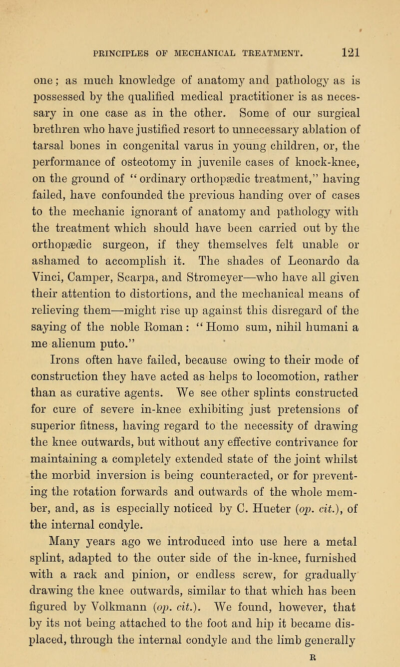 one; as much knowledge of anatomy and pathology as is possessed by the qualified medical practitioner is as neces- sary in one case as in the other. Some of our surgical brethren who have justified resort to unnecessary ablation of tarsal bones in congenital varus in young children, or, the performance of osteotomy in juvenile cases of knock-knee, on the ground of ordinary orthopaedic treatment, having failed, have confounded the previous handing over of cases to the mechanic ignorant of anatomy and pathology with the treatment which should have been carried out by the orthopaedic surgeon, if they themselves felt unable or ashamed to accomplish it. The shades of Leonardo da Vinci, Camper, Scarpa, and Stromeyer—who have all given their attention to distortions, and the mechanical means of relieving them—might rise up against this disregard of the saying of the noble Eoman :  Homo sum, nihil humani a me alienum puto. Irons often have failed, because owing to their mode of construction they have acted as helps to locomotion, rather than as curative agents. We see other splints constructed for cure of severe in-knee exhibiting just pretensions of superior fitness, having regard to the necessity of drawing the knee outwards, but without any effective contrivance for maintaining a completely extended state of the joint whilst the morbid inversion is being counteracted, or for prevent- ing the rotation forwards and outwards of the whole mem- ber, and, as is especially noticed by C. Hueter (op. cit.), of the internal condyle. Many years ago we introduced into use here a metal splint, adapted to the outer side of the in-knee, furnished with a rack and pinion, or endless screw, for gradually drawing the knee outwards, similar to that which has been figured by Volkmann (op. cit.). We found, however, that by its not being attached to the foot and hip it became dis- placed, through the internal condyle and the limb generally R