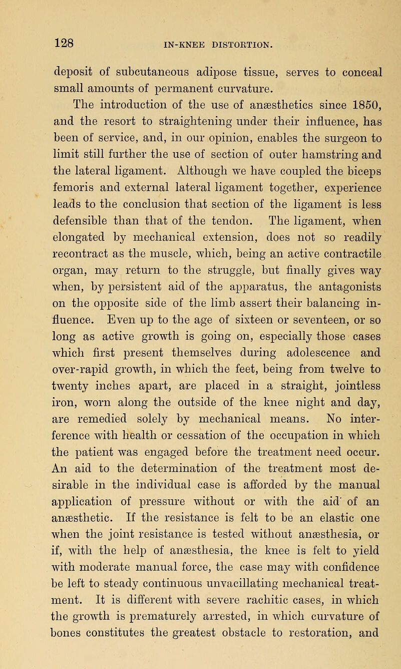 deposit of subcutaneous adipose tissue, serves to conceal small amounts of permanent curvature. The introduction of the use of anaesthetics since 1850, and the resort to straightening under their influence, has been of service, and, in our opinion, enables the surgeon to limit still further the use of section of outer hamstring and the lateral ligament. Although we have coupled the biceps femoris and external lateral ligament together, experience leads to the conclusion that section of the ligament is less defensible than that of the tendon. The ligament, when elongated by mechanical extension, does not so readily recontract as the muscle, which, being an active contractile organ, may return to the struggle, but finally gives way when, by persistent aid of the apparatus, the antagonists on the opposite side of the limb assert their balancing in- fluence. Even up to the age of sixteen or seventeen, or so long as active growth is going on, especially those cases which first present themselves during adolescence and over-rapid growth, in which the feet, being from twelve to twenty inches apart, are placed in a straight, jointless iron, worn along the outside of the knee night and day, are remedied solely by mechanical means. No inter- ference with health or cessation of the occupation in which the patient was engaged before the treatment need occur. An aid to the determination of the treatment most de- sirable in the individual case is afforded by the manual application of pressure without or with the aid' of an anaesthetic. If the resistance is felt to be an elastic one when the joint resistance is tested without anaesthesia, or if, with the help of anaesthesia, the knee is felt to yield with moderate manual force, the case may with confidence be left to steady continuous unvacillating mechanical treat- ment. It is different with severe rachitic cases, in which the growth is prematurely arrested, in which curvature of bones constitutes the greatest obstacle to restoration, and