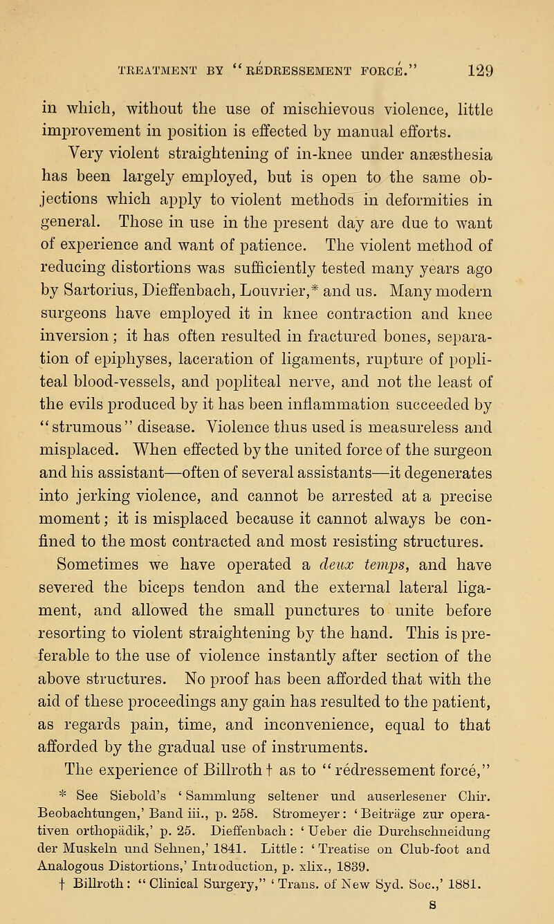 in which, without the use of mischievous violence, little improvement in position is effected by manual efforts. Very violent straightening of in-knee under anaesthesia has been largely employed, but is open to the same ob- jections which apply to violent methods in deformities in general. Those in use in the present day are due to want of experience and want of patience. The violent method of reducing distortions was sufficiently tested many years ago by Sartorius, Dieffenbach, Louvrier,* and us. Many modern surgeons have employed it in knee contraction and knee inversion; it has often resulted in fractured bones, separa- tion of epiphyses, laceration of ligaments, rupture of popli- teal blood-vessels, and popliteal nerve, and not the least of the evils produced by it has been inflammation succeeded by strumous disease. Violence thus used is measureless and misplaced. When effected by the united force of the surgeon and his assistant—often of several assistants—it degenerates into jerking violence, and cannot be arrested at a precise moment; it is misplaced because it cannot always be con- fined to the most contracted and most resisting structures. Sometimes we have operated a deux temps, and have severed the biceps tendon and the external lateral liga- ment, and allowed the small punctures to unite before resorting to violent straightening by the hand. This is pre- ferable to the use of violence instantly after section of the above structures. No proof has been afforded that with the aid of these proceedings any gain has resulted to the patient, as regards pain, time, and inconvenience, equal to that afforded by the gradual use of instruments. The experience of Billroth t as to  redressement force, * See Siebold's ' Sammlung seltener unci auserlesener Ohir. Beobachtungen,' Band iii., p. 258. Stromeyer: ' Beitriige zur opera- tiven orthopadik,' p. 25. Dieffenbach: ' Ueber die Durchsclmeiduug der Muskeln und Sehnen,' 1841. Little : ' Treatise on Club-foot and Analogous Distortions,' Introduction, p. xlix., 1839. f Billroth :  Clinical Surgery, ' Trans, of New Syd. Soc.,' 1881. S