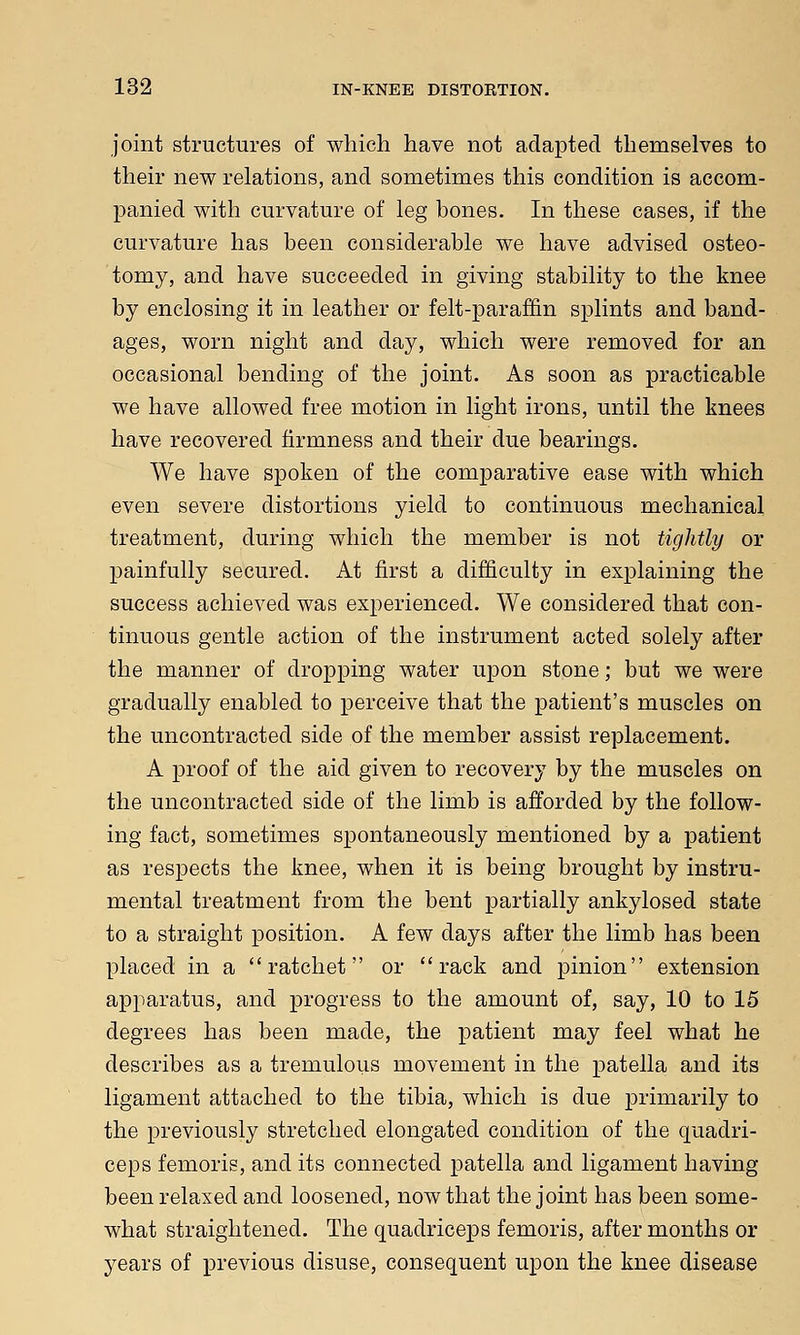 joint structures of which have not adapted themselves to their new relations, and sometimes this condition is accom- panied with curvature of leg bones. In these cases, if the curvature has been considerable we have advised osteo- tomy, and have succeeded in giving stability to the knee by enclosing it in leather or felt-paraffin splints and band- ages, worn night and day, which were removed for an occasional bending of the joint. As soon as practicable we have allowed free motion in light irons, until the knees have recovered firmness and their due bearings. We have spoken of the comparative ease with which even severe distortions yield to continuous mechanical treatment, during which the member is not tightly or painfully secured. At first a difficulty in explaining the success achieved was experienced. We considered that con- tinuous gentle action of the instrument acted solely after the manner of dropping water upon stone; but we were gradually enabled to perceive that the patient's muscles on the uncontracted side of the member assist replacement. A proof of the aid given to recovery by the muscles on the uncontracted side of the limb is afforded by the follow- ing fact, sometimes spontaneously mentioned by a patient as respects the knee, when it is being brought by instru- mental treatment from the bent partially ankylosed state to a straight position. A few days after the limb has been placed in a ratchet or rack and pinion extension apparatus, and progress to the amount of, say, 10 to 15 degrees has been made, the patient may feel what he describes as a tremulous movement in the patella and its ligament attached to the tibia, which is due primarily to the previously stretched elongated condition of the quadri- ceps femoris, and its connected patella and ligament having been relaxed and loosened, now that the joint has been some- what straightened. The quadriceps femoris, after months or years of previous disuse, consequent upon the knee disease