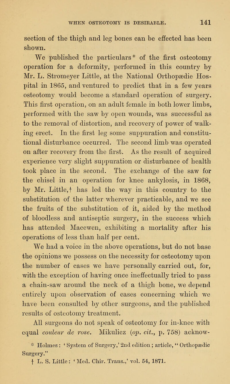 section of the thigh and leg bones can be effected has been shown. We published the particulars* of the first osteotomy operation for a deformity, performed in this country by Mr. L. Stromeyer Little, at the National Orthopsedie Hos- pital in 1865, and ventured to predict that in a few years osteotomy would become a standard operation of surgery. This first operation, on an adult female in both lower limbs, performed with the saw by open wounds, was successful as to the removal of distortion, and recovery of power of walk- ing erect. In the first leg some suppuration and •constitu- tional disturbance occurred. The second limb was operated on after recovery from the first. As the result of acquired experience very slight suppuration or disturbance of health took place in the second. The exchange of the saw for the chisel in an operation for knee ankylosis, in 1868, by Mr. Little,! has led the way in this country to the substitution of the latter wherever practicable, and we see the fruits of the substitution of it, aided by the method of bloodless and antiseptic surgery, in the success which has attended Macewen, exhibiting a mortality after his operations of less than half per cent. We had a voice in the above operations, but do not base the opinions we possess on the necessity for osteotomy upon the number of cases we have personally carried out, for, with the exception of having once ineffectually tried to pass a chain-saw around the neck of a thigh bone, we depend entirely upon observation of cases concerning which we have been consulted by other surgeons, and the published results of osteotomy treatment. All surgeons do not speak of osteotomy for in-knee with equal couleur cle ?-ose. Mikulicz (op. cit., p. 758) acknow- * Holmes : ' System of Surgery,' 2nd edition ; article,  Orthopaedic Surgery. f L. S. Little: ' Med. Clair. Trans.,' vol. 54, 1871.