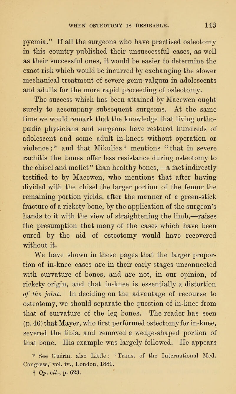 pyemia. If all the surgeons who have practised osteotomy in this country published their unsuccessful cases, as well as their successful ones, it would be easier to determine the exact risk which would be incurred by exchanging the slower mechanical treatment of severe genu-valgum in adolescents and adults for the more rapid proceeding of osteotomy. The success which has been attained by Macewen ought surely to accompany subsequent surgeons. At the same time we would remark that the knowledge that living ortho- psedic physicians and surgeons have restored hundreds of adolescent and some adult in-knees without operation or violence ; * and that Mikulicz f mentions  that in severe rachitis the bones offer less resistance during osteotomy to the chisel and mallet than healthy bones,—a fact indirectly testified to by Macewen, who mentions that after having divided with the chisel the larger portion of the femur the remaining portion yields, after the manner of a green-stick fracture of a rickety bone, by the application of the surgeon's hands to it with the view of straightening the limb,—raises the presumption that many of the cases which have been cured by the aid of osteotomy would have recovered without it. We have shown in these pages that the larger propor- tion of in-knee cases are in their early stages unconnected with curvature of bones, and are not, in our opinion, of rickety origin, and that in-knee is essentially a distortion of the joint. In deciding on the advantage of recourse to osteotomy, we should separate the question of in-knee from that of curvature of the leg bones. The reader has seen (p. 46) that Mayer, who first performed osteotomy for in-knee, severed the tibia, and removed a wedge-shaped portion of that bone. His example was largely followed. He appears * See Guerin, also Little: ' Trans, of the International Med. Congress,' vol. iv., London, 1881. f Op. cit., p. 623.
