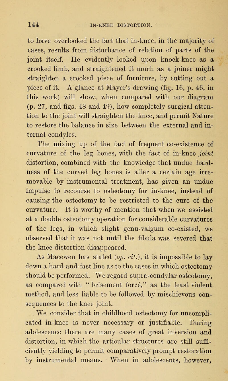 to have overlooked the fact that in-knee, in the majority of cases, results from disturbance of relation of parts of the joint itself. He evidently looked upon knock-knee as a crooked limb, and straightened it much as a joiner might straighten a crooked piece of furniture, by cutting out a piece of it. A glance at Mayer's drawing (fig. 16, p. 46, in this work) will show, when compared with our diagram (p. 27, and figs. 48 and 49), how completely surgical atten- tion to the joint will straighten the knee, and permit Nature to restore the balance in size between the external and in- ternal condyles. The mixing up of the fact of frequent co-existence of curvature of the leg bones, with the fact of in-knee joint distortion, combined with the knowledge that undue hard- ness of the curved leg bones is after a certain age irre- movable by instrumental treatment, has given an undue impulse to recourse to osteotomy for in-knee, instead of causing the osteotomy to be restricted to the cure of the curvature. It is worthy of mention that when we assisted at a double osteotomy operation for considerable curvatures of the legs, in which slight genu-valgum co-existed, we observed that it was not until the fibula was severed that the knee-distortion disappeared. As Macewen has stated (op. cit.), it is impossible to lay down a hard-and-fast line as to the cases in which osteotomy should be performed. We regard supra-condylar osteotomy, as compared with  brisement force, as the least violent method, and less liable to be followed by mischievous con- sequences to the knee joint. We consider that in childhood osteotomy for uncompli- cated in-knee is never necessary or justifiable. During adolescence there are many cases of great inversion and distortion, in which the articular structures are still suffi- ciently yielding to permit comparatively prompt restoration by instrumental means. When in adolescents, however,